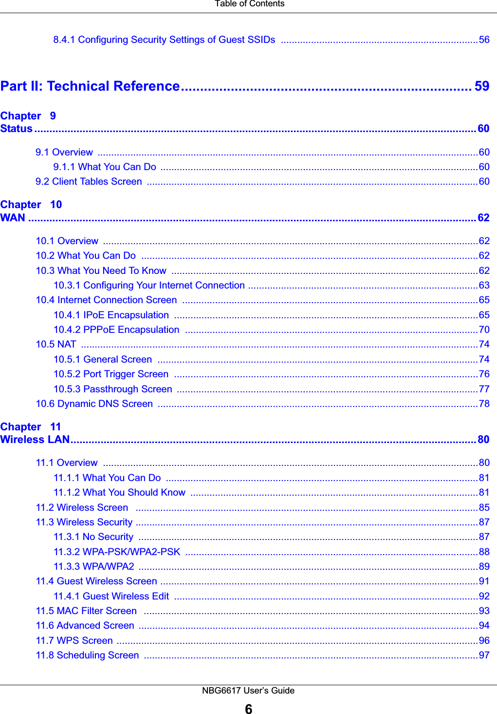 Table of ContentsNBG6617 User’s Guide68.4.1 Configuring Security Settings of Guest SSIDs  ........................................................................56Part II: Technical Reference............................................................................ 59Chapter   9Status ...................................................................................................................................................609.1 Overview  ...........................................................................................................................................609.1.1 What You Can Do  ....................................................................................................................609.2 Client Tables Screen  .........................................................................................................................60Chapter   10WAN .....................................................................................................................................................6210.1 Overview  .........................................................................................................................................6210.2 What You Can Do  ...........................................................................................................................6210.3 What You Need To Know  ................................................................................................................6210.3.1 Configuring Your Internet Connection ....................................................................................6310.4 Internet Connection Screen  ............................................................................................................6510.4.1 IPoE Encapsulation  ...............................................................................................................6510.4.2 PPPoE Encapsulation  ...........................................................................................................7010.5 NAT  .................................................................................................................................................7410.5.1 General Screen  .....................................................................................................................7410.5.2 Port Trigger Screen  ...............................................................................................................7610.5.3 Passthrough Screen  ..............................................................................................................7710.6 Dynamic DNS Screen  .....................................................................................................................78Chapter   11Wireless LAN.......................................................................................................................................8011.1 Overview  .........................................................................................................................................8011.1.1 What You Can Do  ..................................................................................................................8111.1.2 What You Should Know  .........................................................................................................8111.2 Wireless Screen   .............................................................................................................................8511.3 Wireless Security .............................................................................................................................8711.3.1 No Security  ............................................................................................................................8711.3.2 WPA-PSK/WPA2-PSK  ...........................................................................................................8811.3.3 WPA/WPA2  ............................................................................................................................8911.4 Guest Wireless Screen ....................................................................................................................9111.4.1 Guest Wireless Edit  ...............................................................................................................9211.5 MAC Filter Screen   ..........................................................................................................................9311.6 Advanced Screen  ............................................................................................................................9411.7 WPS Screen ....................................................................................................................................9611.8 Scheduling Screen  ..........................................................................................................................97