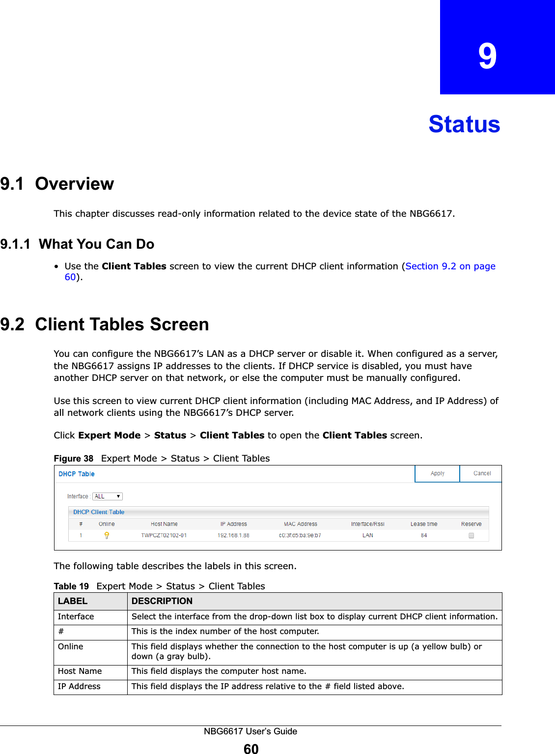 NBG6617 User’s Guide60CHAPTER   9Status9.1  OverviewThis chapter discusses read-only information related to the device state of the NBG6617.9.1.1  What You Can Do•Use the Client Tables screen to view the current DHCP client information (Section 9.2 on page 60). 9.2  Client Tables ScreenYou can configure the NBG6617’s LAN as a DHCP server or disable it. When configured as a server, the NBG6617 assigns IP addresses to the clients. If DHCP service is disabled, you must have another DHCP server on that network, or else the computer must be manually configured.Use this screen to view current DHCP client information (including MAC Address, and IP Address) of all network clients using the NBG6617’s DHCP server. Click Expert Mode &gt; Status &gt; Client Tables to open the Client Tables screen.Figure 38   Expert Mode &gt; Status &gt; Client TablesThe following table describes the labels in this screen.Table 19   Expert Mode &gt; Status &gt; Client TablesLABEL  DESCRIPTIONInterface Select the interface from the drop-down list box to display current DHCP client information.#  This is the index number of the host computer.Online This field displays whether the connection to the host computer is up (a yellow bulb) or down (a gray bulb).Host Name This field displays the computer host name.IP Address This field displays the IP address relative to the # field listed above.