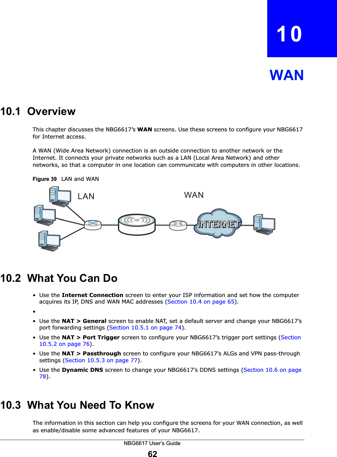 NBG6617 User’s Guide62CHAPTER   10WAN10.1  OverviewThis chapter discusses the NBG6617’s WAN screens. Use these screens to configure your NBG6617 for Internet access.A WAN (Wide Area Network) connection is an outside connection to another network or the Internet. It connects your private networks such as a LAN (Local Area Network) and other networks, so that a computer in one location can communicate with computers in other locations.Figure 39   LAN and WAN10.2  What You Can Do•Use the Internet Connection screen to enter your ISP information and set how the computer acquires its IP, DNS and WAN MAC addresses (Section 10.4 on page 65).••Use the NAT &gt; General screen to enable NAT, set a default server and change your NBG6617’s port forwarding settings (Section 10.5.1 on page 74).•Use the NAT &gt; Port Trigger screen to configure your NBG6617’s trigger port settings (Section 10.5.2 on page 76).•Use the NAT &gt; Passthrough screen to configure your NBG6617’s ALGs and VPN pass-through settings (Section 10.5.3 on page 77).•Use the Dynamic DNS screen to change your NBG6617’s DDNS settings (Section 10.6 on page 78).10.3  What You Need To KnowThe information in this section can help you configure the screens for your WAN connection, as well as enable/disable some advanced features of your NBG6617.