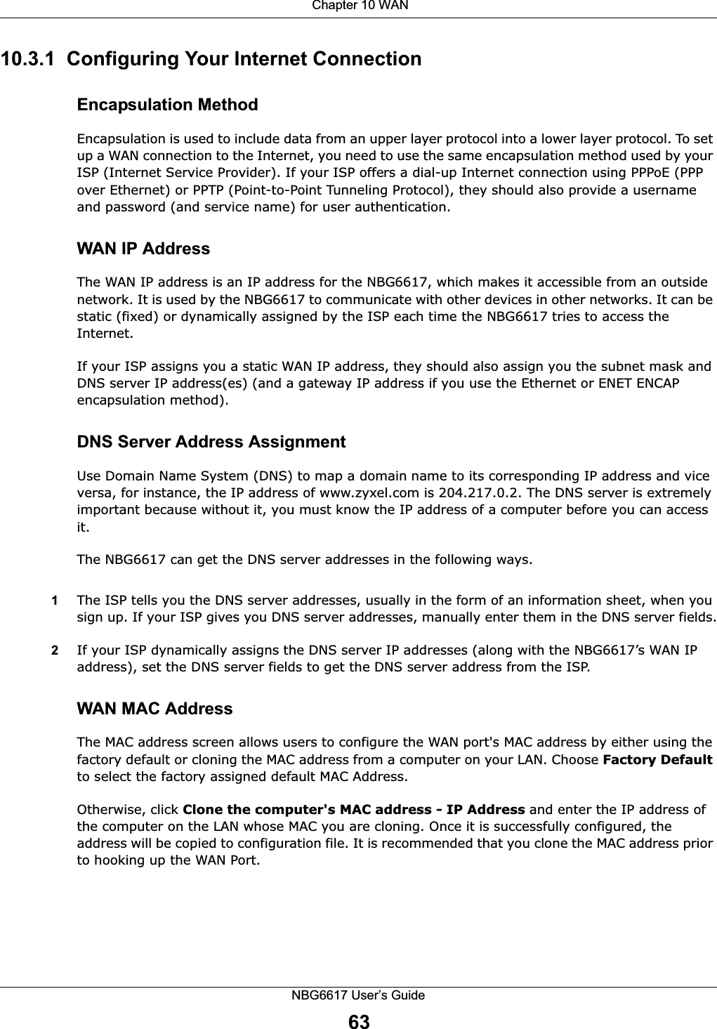  Chapter 10 WANNBG6617 User’s Guide6310.3.1  Configuring Your Internet ConnectionEncapsulation MethodEncapsulation is used to include data from an upper layer protocol into a lower layer protocol. To set up a WAN connection to the Internet, you need to use the same encapsulation method used by your ISP (Internet Service Provider). If your ISP offers a dial-up Internet connection using PPPoE (PPP over Ethernet) or PPTP (Point-to-Point Tunneling Protocol), they should also provide a username and password (and service name) for user authentication.WAN IP AddressThe WAN IP address is an IP address for the NBG6617, which makes it accessible from an outside network. It is used by the NBG6617 to communicate with other devices in other networks. It can be static (fixed) or dynamically assigned by the ISP each time the NBG6617 tries to access the Internet.If your ISP assigns you a static WAN IP address, they should also assign you the subnet mask and DNS server IP address(es) (and a gateway IP address if you use the Ethernet or ENET ENCAP encapsulation method).DNS Server Address AssignmentUse Domain Name System (DNS) to map a domain name to its corresponding IP address and vice versa, for instance, the IP address of www.zyxel.com is 204.217.0.2. The DNS server is extremely important because without it, you must know the IP address of a computer before you can access it. The NBG6617 can get the DNS server addresses in the following ways.1The ISP tells you the DNS server addresses, usually in the form of an information sheet, when you sign up. If your ISP gives you DNS server addresses, manually enter them in the DNS server fields.2If your ISP dynamically assigns the DNS server IP addresses (along with the NBG6617’s WAN IP address), set the DNS server fields to get the DNS server address from the ISP. WAN MAC AddressThe MAC address screen allows users to configure the WAN port&apos;s MAC address by either using the factory default or cloning the MAC address from a computer on your LAN. Choose Factory Default to select the factory assigned default MAC Address.Otherwise, click Clone the computer&apos;s MAC address - IP Address and enter the IP address of the computer on the LAN whose MAC you are cloning. Once it is successfully configured, the address will be copied to configuration file. It is recommended that you clone the MAC address prior to hooking up the WAN Port.