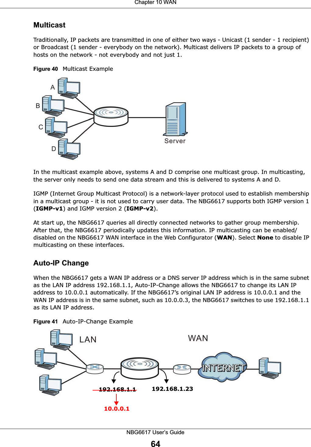Chapter 10 WANNBG6617 User’s Guide64MulticastTraditionally, IP packets are transmitted in one of either two ways - Unicast (1 sender - 1 recipient) or Broadcast (1 sender - everybody on the network). Multicast delivers IP packets to a group of hosts on the network - not everybody and not just 1. Figure 40   Multicast ExampleIn the multicast example above, systems A and D comprise one multicast group. In multicasting, the server only needs to send one data stream and this is delivered to systems A and D. IGMP (Internet Group Multicast Protocol) is a network-layer protocol used to establish membership in a multicast group - it is not used to carry user data. The NBG6617 supports both IGMP version 1 (IGMP-v1) and IGMP version 2 (IGMP-v2). At start up, the NBG6617 queries all directly connected networks to gather group membership. After that, the NBG6617 periodically updates this information. IP multicasting can be enabled/disabled on the NBG6617 WAN interface in the Web Configurator (WAN). Select None to disable IP multicasting on these interfaces.Auto-IP ChangeWhen the NBG6617 gets a WAN IP address or a DNS server IP address which is in the same subnet as the LAN IP address 192.168.1.1, Auto-IP-Change allows the NBG6617 to change its LAN IP address to 10.0.0.1 automatically. If the NBG6617’s original LAN IP address is 10.0.0.1 and the WAN IP address is in the same subnet, such as 10.0.0.3, the NBG6617 switches to use 192.168.1.1 as its LAN IP address.Figure 41   Auto-IP-Change Example192.168.1.1 192.168.1.2310.0.0.1