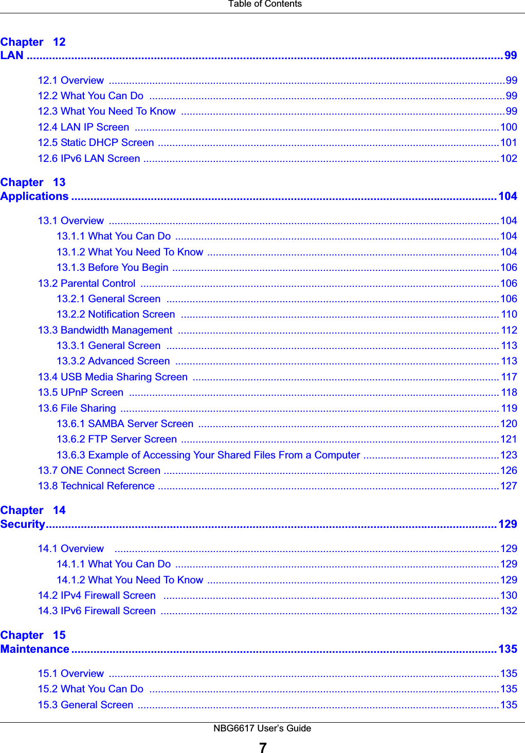  Table of ContentsNBG6617 User’s Guide7Chapter   12LAN ......................................................................................................................................................9912.1 Overview  .........................................................................................................................................9912.2 What You Can Do  ...........................................................................................................................9912.3 What You Need To Know  ................................................................................................................9912.4 LAN IP Screen  ..............................................................................................................................10012.5 Static DHCP Screen ......................................................................................................................10112.6 IPv6 LAN Screen ...........................................................................................................................102Chapter   13Applications ......................................................................................................................................10413.1 Overview  .......................................................................................................................................10413.1.1 What You Can Do  ................................................................................................................10413.1.2 What You Need To Know .....................................................................................................10413.1.3 Before You Begin .................................................................................................................10613.2 Parental Control  ............................................................................................................................10613.2.1 General Screen  ...................................................................................................................10613.2.2 Notification Screen  .............................................................................................................. 11013.3 Bandwidth Management  ............................................................................................................... 11213.3.1 General Screen  ................................................................................................................... 11313.3.2 Advanced Screen  ................................................................................................................ 11313.4 USB Media Sharing Screen  .......................................................................................................... 11713.5 UPnP Screen  ................................................................................................................................ 11813.6 File Sharing  ................................................................................................................................... 11913.6.1 SAMBA Server Screen  ........................................................................................................12013.6.2 FTP Server Screen ..............................................................................................................12113.6.3 Example of Accessing Your Shared Files From a Computer ...............................................12313.7 ONE Connect Screen ....................................................................................................................12613.8 Technical Reference ......................................................................................................................127Chapter   14Security..............................................................................................................................................12914.1 Overview    .....................................................................................................................................12914.1.1 What You Can Do  ................................................................................................................12914.1.2 What You Need To Know .....................................................................................................12914.2 IPv4 Firewall Screen   ....................................................................................................................13014.3 IPv6 Firewall Screen  .....................................................................................................................132Chapter   15Maintenance ......................................................................................................................................13515.1 Overview  .......................................................................................................................................13515.2 What You Can Do  .........................................................................................................................13515.3 General Screen  .............................................................................................................................135