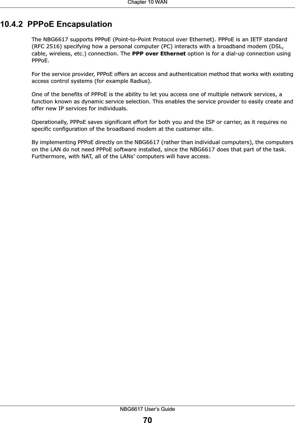 Chapter 10 WANNBG6617 User’s Guide7010.4.2  PPPoE EncapsulationThe NBG6617 supports PPPoE (Point-to-Point Protocol over Ethernet). PPPoE is an IETF standard (RFC 2516) specifying how a personal computer (PC) interacts with a broadband modem (DSL, cable, wireless, etc.) connection. The PPP over Ethernet option is for a dial-up connection using PPPoE.For the service provider, PPPoE offers an access and authentication method that works with existing access control systems (for example Radius).One of the benefits of PPPoE is the ability to let you access one of multiple network services, a function known as dynamic service selection. This enables the service provider to easily create and offer new IP services for individuals.Operationally, PPPoE saves significant effort for both you and the ISP or carrier, as it requires no specific configuration of the broadband modem at the customer site.By implementing PPPoE directly on the NBG6617 (rather than individual computers), the computers on the LAN do not need PPPoE software installed, since the NBG6617 does that part of the task. Furthermore, with NAT, all of the LANs’ computers will have access.