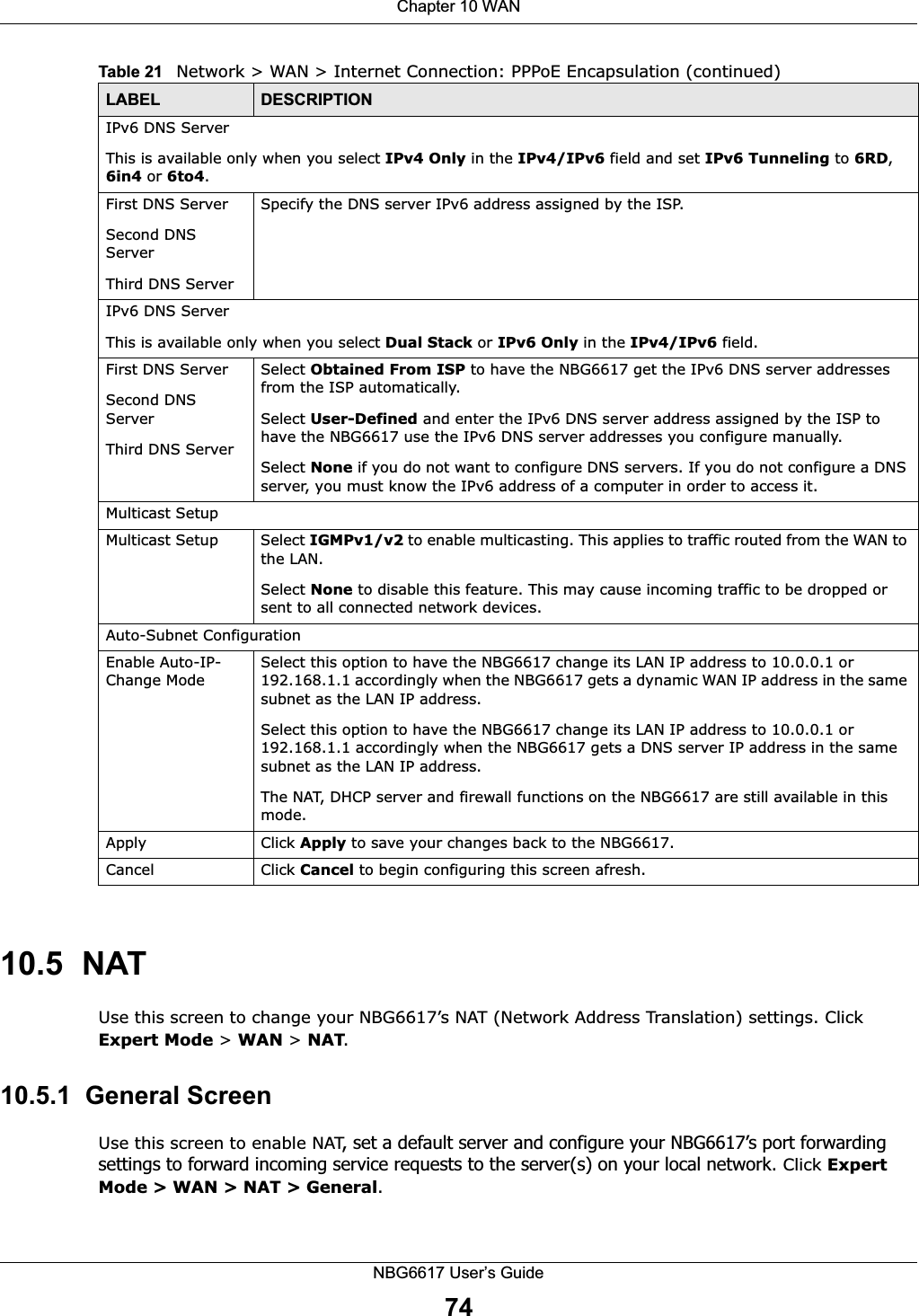 Chapter 10 WANNBG6617 User’s Guide7410.5  NATUse this screen to change your NBG6617’s NAT (Network Address Translation) settings. Click Expert Mode &gt; WAN &gt; NAT. 10.5.1  General ScreenUse this screen to enable NAT, set a default server and configure your NBG6617’s port forwarding settings to forward incoming service requests to the server(s) on your local network. Click Expert Mode &gt; WAN &gt; NAT &gt; General.IPv6 DNS ServerThis is available only when you select IPv4 Only in the IPv4/IPv6 field and set IPv6 Tunneling to 6RD, 6in4 or 6to4.First DNS ServerSecond DNS ServerThird DNS ServerSpecify the DNS server IPv6 address assigned by the ISP. IPv6 DNS ServerThis is available only when you select Dual Stack or IPv6 Only in the IPv4/IPv6 field.First DNS ServerSecond DNS ServerThird DNS ServerSelect Obtained From ISP to have the NBG6617 get the IPv6 DNS server addresses from the ISP automatically.Select User-Defined and enter the IPv6 DNS server address assigned by the ISP to have the NBG6617 use the IPv6 DNS server addresses you configure manually.Select None if you do not want to configure DNS servers. If you do not configure a DNS server, you must know the IPv6 address of a computer in order to access it.Multicast SetupMulticast Setup Select IGMPv1/v2 to enable multicasting. This applies to traffic routed from the WAN to the LAN. Select None to disable this feature. This may cause incoming traffic to be dropped or sent to all connected network devices.Auto-Subnet ConfigurationEnable Auto-IP-Change ModeSelect this option to have the NBG6617 change its LAN IP address to 10.0.0.1 or 192.168.1.1 accordingly when the NBG6617 gets a dynamic WAN IP address in the same subnet as the LAN IP address.Select this option to have the NBG6617 change its LAN IP address to 10.0.0.1 or 192.168.1.1 accordingly when the NBG6617 gets a DNS server IP address in the same subnet as the LAN IP address.The NAT, DHCP server and firewall functions on the NBG6617 are still available in this mode.Apply Click Apply to save your changes back to the NBG6617.Cancel Click Cancel to begin configuring this screen afresh.Table 21   Network &gt; WAN &gt; Internet Connection: PPPoE Encapsulation (continued)LABEL DESCRIPTION