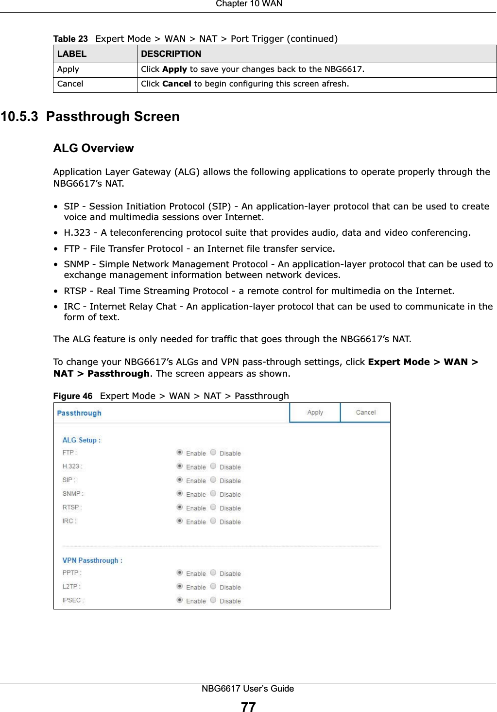  Chapter 10 WANNBG6617 User’s Guide7710.5.3  Passthrough ScreenALG OverviewApplication Layer Gateway (ALG) allows the following applications to operate properly through the NBG6617’s NAT.• SIP - Session Initiation Protocol (SIP) - An application-layer protocol that can be used to create voice and multimedia sessions over Internet.• H.323 - A teleconferencing protocol suite that provides audio, data and video conferencing.• FTP - File Transfer Protocol - an Internet file transfer service.• SNMP - Simple Network Management Protocol - An application-layer protocol that can be used to exchange management information between network devices.• RTSP - Real Time Streaming Protocol - a remote control for multimedia on the Internet. • IRC - Internet Relay Chat - An application-layer protocol that can be used to communicate in the form of text.The ALG feature is only needed for traffic that goes through the NBG6617’s NAT. To change your NBG6617’s ALGs and VPN pass-through settings, click Expert Mode &gt; WAN &gt; NAT &gt; Passthrough. The screen appears as shown.Figure 46   Expert Mode &gt; WAN &gt; NAT &gt; PassthroughApply Click Apply to save your changes back to the NBG6617.Cancel Click Cancel to begin configuring this screen afresh.Table 23   Expert Mode &gt; WAN &gt; NAT &gt; Port Trigger (continued)LABEL DESCRIPTION