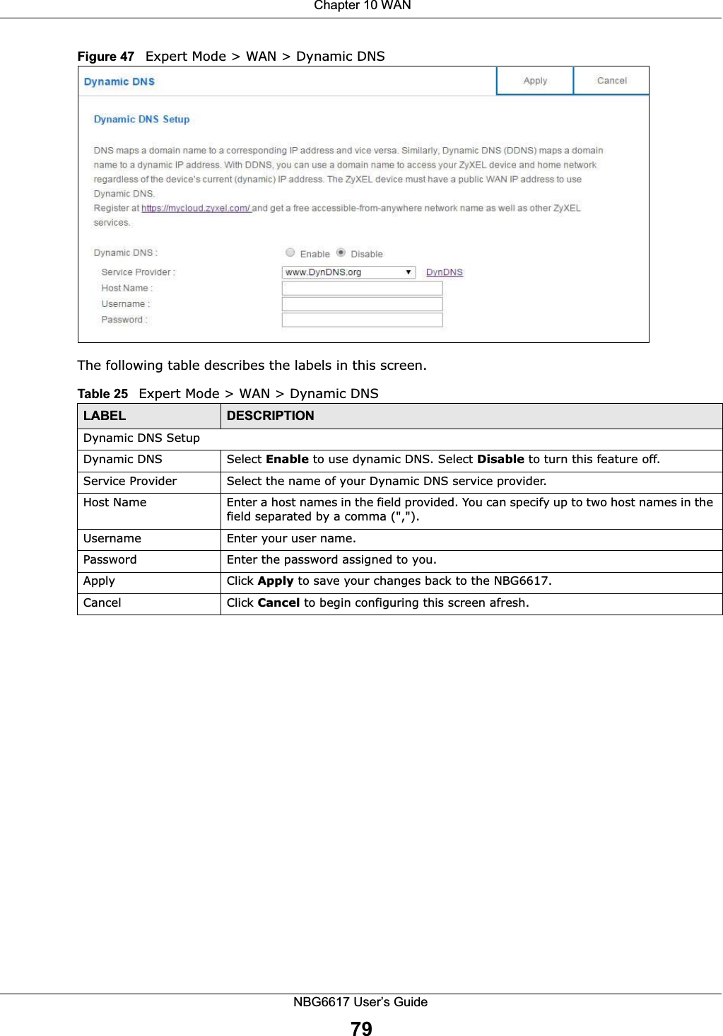  Chapter 10 WANNBG6617 User’s Guide79Figure 47   Expert Mode &gt; WAN &gt; Dynamic DNS The following table describes the labels in this screen.Table 25   Expert Mode &gt; WAN &gt; Dynamic DNSLABEL DESCRIPTIONDynamic DNS SetupDynamic DNS Select Enable to use dynamic DNS. Select Disable to turn this feature off.Service Provider Select the name of your Dynamic DNS service provider.Host Name Enter a host names in the field provided. You can specify up to two host names in the field separated by a comma (&quot;,&quot;).Username Enter your user name.Password Enter the password assigned to you.Apply Click Apply to save your changes back to the NBG6617.Cancel Click Cancel to begin configuring this screen afresh.