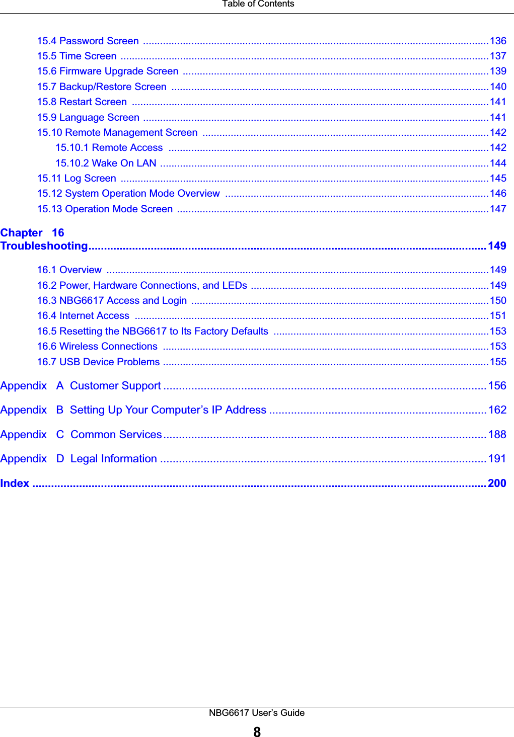 Table of ContentsNBG6617 User’s Guide815.4 Password Screen  ..........................................................................................................................13615.5 Time Screen ..................................................................................................................................13715.6 Firmware Upgrade Screen  ............................................................................................................13915.7 Backup/Restore Screen  ................................................................................................................14015.8 Restart Screen  ..............................................................................................................................14115.9 Language Screen ..........................................................................................................................14115.10 Remote Management Screen  .....................................................................................................14215.10.1 Remote Access  .................................................................................................................14215.10.2 Wake On LAN ....................................................................................................................14415.11 Log Screen  ..................................................................................................................................14515.12 System Operation Mode Overview  .............................................................................................14615.13 Operation Mode Screen ..............................................................................................................147Chapter   16Troubleshooting................................................................................................................................14916.1 Overview  .......................................................................................................................................14916.2 Power, Hardware Connections, and LEDs ....................................................................................14916.3 NBG6617 Access and Login  .........................................................................................................15016.4 Internet Access  .............................................................................................................................15116.5 Resetting the NBG6617 to Its Factory Defaults  ............................................................................15316.6 Wireless Connections  ...................................................................................................................15316.7 USB Device Problems ...................................................................................................................155Appendix   A  Customer Support ........................................................................................................156Appendix   B  Setting Up Your Computer’s IP Address ......................................................................162Appendix   C  Common Services........................................................................................................188Appendix   D  Legal Information .........................................................................................................191Index ..................................................................................................................................................200