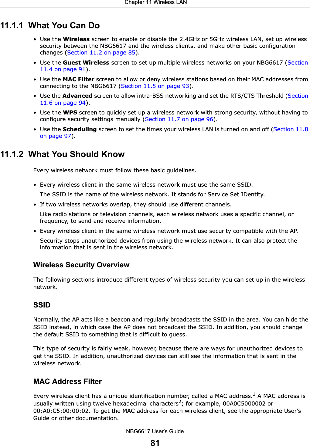  Chapter 11 Wireless LANNBG6617 User’s Guide8111.1.1  What You Can Do•Use the Wireless screen to enable or disable the 2.4GHz or 5GHz wireless LAN, set up wireless security between the NBG6617 and the wireless clients, and make other basic configuration changes (Section 11.2 on page 85).•Use the Guest Wireless screen to set up multiple wireless networks on your NBG6617 (Section 11.4 on page 91). •Use the MAC Filter screen to allow or deny wireless stations based on their MAC addresses from connecting to the NBG6617 (Section 11.5 on page 93).• Use the Advanced screen to allow intra-BSS networking and set the RTS/CTS Threshold (Section 11.6 on page 94).•Use the WPS screen to quickly set up a wireless network with strong security, without having to configure security settings manually (Section 11.7 on page 96).•Use the Scheduling screen to set the times your wireless LAN is turned on and off (Section 11.8 on page 97).11.1.2  What You Should KnowEvery wireless network must follow these basic guidelines.• Every wireless client in the same wireless network must use the same SSID.The SSID is the name of the wireless network. It stands for Service Set IDentity.• If two wireless networks overlap, they should use different channels.Like radio stations or television channels, each wireless network uses a specific channel, or frequency, to send and receive information.• Every wireless client in the same wireless network must use security compatible with the AP.Security stops unauthorized devices from using the wireless network. It can also protect the information that is sent in the wireless network.Wireless Security OverviewThe following sections introduce different types of wireless security you can set up in the wireless network.SSIDNormally, the AP acts like a beacon and regularly broadcasts the SSID in the area. You can hide the SSID instead, in which case the AP does not broadcast the SSID. In addition, you should change the default SSID to something that is difficult to guess.This type of security is fairly weak, however, because there are ways for unauthorized devices to get the SSID. In addition, unauthorized devices can still see the information that is sent in the wireless network.MAC Address FilterEvery wireless client has a unique identification number, called a MAC address.1 A MAC address is usually written using twelve hexadecimal characters2; for example, 00A0C5000002 or 00:A0:C5:00:00:02. To get the MAC address for each wireless client, see the appropriate User’s Guide or other documentation.