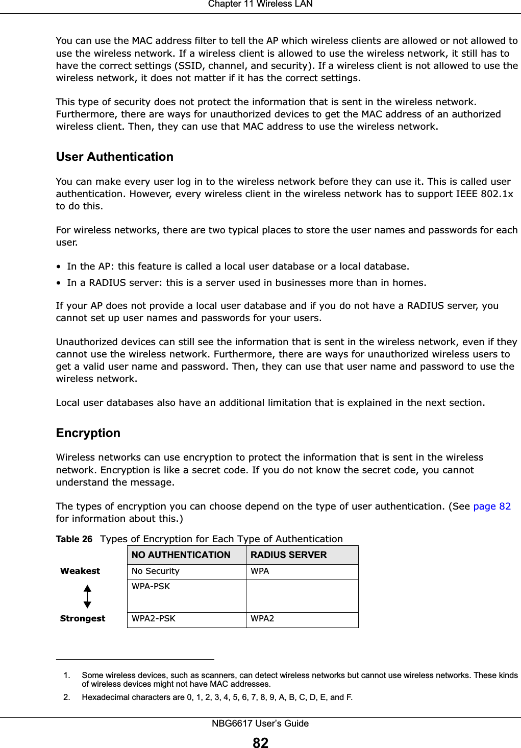 Chapter 11 Wireless LANNBG6617 User’s Guide82You can use the MAC address filter to tell the AP which wireless clients are allowed or not allowed to use the wireless network. If a wireless client is allowed to use the wireless network, it still has to have the correct settings (SSID, channel, and security). If a wireless client is not allowed to use the wireless network, it does not matter if it has the correct settings.This type of security does not protect the information that is sent in the wireless network. Furthermore, there are ways for unauthorized devices to get the MAC address of an authorized wireless client. Then, they can use that MAC address to use the wireless network.User AuthenticationYou can make every user log in to the wireless network before they can use it. This is called user authentication. However, every wireless client in the wireless network has to support IEEE 802.1x to do this.For wireless networks, there are two typical places to store the user names and passwords for each user.• In the AP: this feature is called a local user database or a local database.• In a RADIUS server: this is a server used in businesses more than in homes.If your AP does not provide a local user database and if you do not have a RADIUS server, you cannot set up user names and passwords for your users.Unauthorized devices can still see the information that is sent in the wireless network, even if they cannot use the wireless network. Furthermore, there are ways for unauthorized wireless users to get a valid user name and password. Then, they can use that user name and password to use the wireless network.Local user databases also have an additional limitation that is explained in the next section.EncryptionWireless networks can use encryption to protect the information that is sent in the wireless network. Encryption is like a secret code. If you do not know the secret code, you cannot understand the message.The types of encryption you can choose depend on the type of user authentication. (See page 82 for information about this.)1. Some wireless devices, such as scanners, can detect wireless networks but cannot use wireless networks. These kinds of wireless devices might not have MAC addresses.2. Hexadecimal characters are 0, 1, 2, 3, 4, 5, 6, 7, 8, 9, A, B, C, D, E, and F.Table 26   Types of Encryption for Each Type of AuthenticationNO AUTHENTICATION RADIUS SERVERWeakest No Security WPAWPA-PSKStrongest WPA2-PSK WPA2