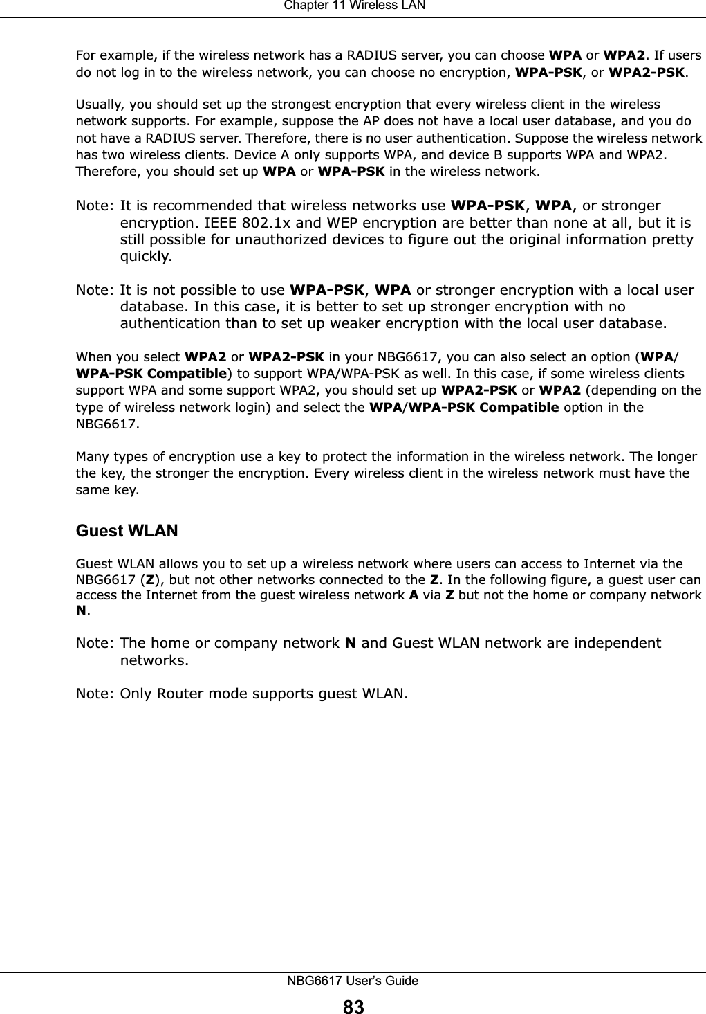  Chapter 11 Wireless LANNBG6617 User’s Guide83For example, if the wireless network has a RADIUS server, you can choose WPA or WPA2. If users do not log in to the wireless network, you can choose no encryption, WPA-PSK, or WPA2-PSK.Usually, you should set up the strongest encryption that every wireless client in the wireless network supports. For example, suppose the AP does not have a local user database, and you do not have a RADIUS server. Therefore, there is no user authentication. Suppose the wireless network has two wireless clients. Device A only supports WPA, and device B supports WPA and WPA2. Therefore, you should set up WPA or WPA-PSK in the wireless network.Note: It is recommended that wireless networks use WPA-PSK, WPA, or stronger encryption. IEEE 802.1x and WEP encryption are better than none at all, but it is still possible for unauthorized devices to figure out the original information pretty quickly.Note: It is not possible to use WPA-PSK, WPA or stronger encryption with a local user database. In this case, it is better to set up stronger encryption with no authentication than to set up weaker encryption with the local user database.When you select WPA2 or WPA2-PSK in your NBG6617, you can also select an option (WPA/WPA-PSK Compatible) to support WPA/WPA-PSK as well. In this case, if some wireless clients support WPA and some support WPA2, you should set up WPA2-PSK or WPA2 (depending on the type of wireless network login) and select the WPA/WPA-PSK Compatible option in the NBG6617.Many types of encryption use a key to protect the information in the wireless network. The longer the key, the stronger the encryption. Every wireless client in the wireless network must have the same key.Guest WLANGuest WLAN allows you to set up a wireless network where users can access to Internet via the NBG6617 (Z), but not other networks connected to the Z. In the following figure, a guest user can access the Internet from the guest wireless network A via Z but not the home or company network N.Note: The home or company network N and Guest WLAN network are independent networks.Note: Only Router mode supports guest WLAN. 