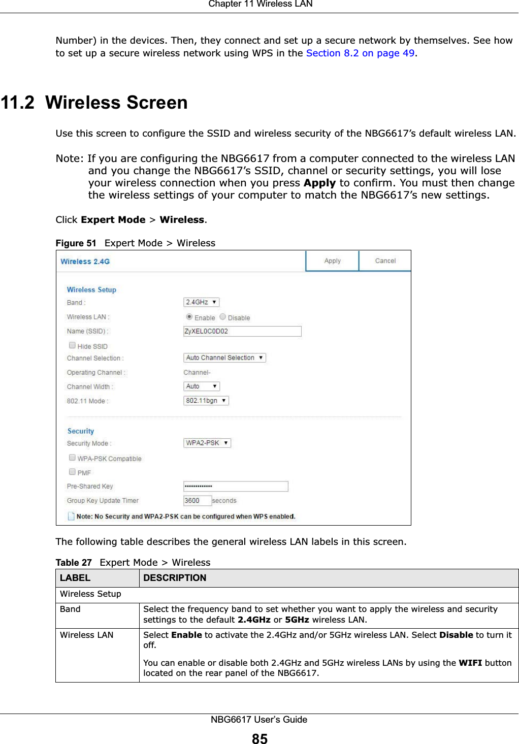  Chapter 11 Wireless LANNBG6617 User’s Guide85Number) in the devices. Then, they connect and set up a secure network by themselves. See how to set up a secure wireless network using WPS in the Section 8.2 on page 49. 11.2  Wireless Screen Use this screen to configure the SSID and wireless security of the NBG6617’s default wireless LAN.Note: If you are configuring the NBG6617 from a computer connected to the wireless LAN and you change the NBG6617’s SSID, channel or security settings, you will lose your wireless connection when you press Apply to confirm. You must then change the wireless settings of your computer to match the NBG6617’s new settings.Click Expert Mode &gt; Wireless.Figure 51   Expert Mode &gt; WirelessThe following table describes the general wireless LAN labels in this screen.Table 27   Expert Mode &gt; Wireless  LABEL DESCRIPTIONWireless SetupBand Select the frequency band to set whether you want to apply the wireless and security settings to the default 2.4GHz or 5GHz wireless LAN. Wireless LAN Select Enable to activate the 2.4GHz and/or 5GHz wireless LAN. Select Disable to turn it off. You can enable or disable both 2.4GHz and 5GHz wireless LANs by using the WIFI button located on the rear panel of the NBG6617.