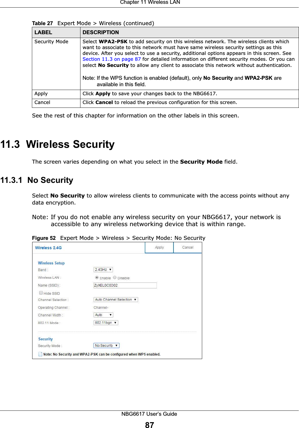  Chapter 11 Wireless LANNBG6617 User’s Guide87See the rest of this chapter for information on the other labels in this screen. 11.3  Wireless SecurityThe screen varies depending on what you select in the Security Mode field.11.3.1  No SecuritySelect No Security to allow wireless clients to communicate with the access points without any data encryption.Note: If you do not enable any wireless security on your NBG6617, your network is accessible to any wireless networking device that is within range.Figure 52   Expert Mode &gt; Wireless &gt; Security Mode: No SecuritySecurity Mode Select WPA2-PSK to add security on this wireless network. The wireless clients which want to associate to this network must have same wireless security settings as this device. After you select to use a security, additional options appears in this screen. See Section 11.3 on page 87 for detailed information on different security modes. Or you can select No Security to allow any client to associate this network without authentication.Note: If the WPS function is enabled (default), only No Security and WPA2-PSK are available in this field.Apply Click Apply to save your changes back to the NBG6617.Cancel Click Cancel to reload the previous configuration for this screen.Table 27   Expert Mode &gt; Wireless (continued) LABEL DESCRIPTION