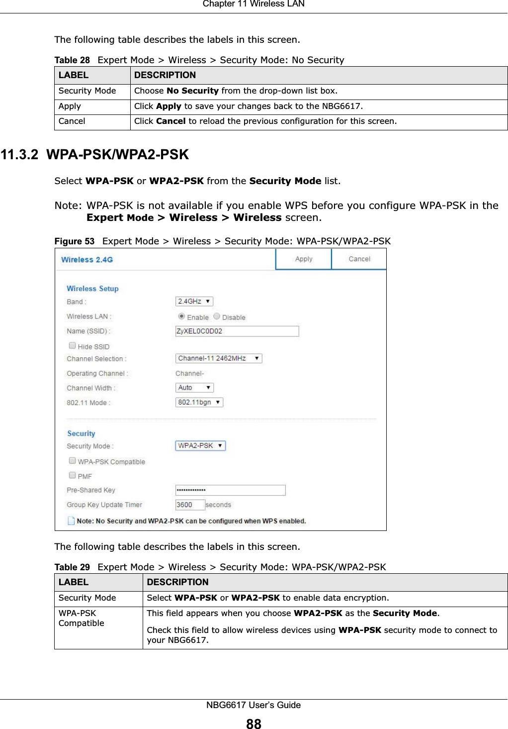 Chapter 11 Wireless LANNBG6617 User’s Guide88The following table describes the labels in this screen.11.3.2  WPA-PSK/WPA2-PSKSelect WPA-PSK or WPA2-PSK from the Security Mode list.Note: WPA-PSK is not available if you enable WPS before you configure WPA-PSK in the Expert Mode &gt; Wireless &gt; Wireless screen.Figure 53   Expert Mode &gt; Wireless &gt; Security Mode: WPA-PSK/WPA2-PSKThe following table describes the labels in this screen.Table 28   Expert Mode &gt; Wireless &gt; Security Mode: No SecurityLABEL DESCRIPTIONSecurity Mode Choose No Security from the drop-down list box.Apply Click Apply to save your changes back to the NBG6617.Cancel Click Cancel to reload the previous configuration for this screen.Table 29   Expert Mode &gt; Wireless &gt; Security Mode: WPA-PSK/WPA2-PSKLABEL DESCRIPTIONSecurity Mode Select WPA-PSK or WPA2-PSK to enable data encryption.WPA-PSK CompatibleThis field appears when you choose WPA2-PSK as the Security Mode.Check this field to allow wireless devices using WPA-PSK security mode to connect to your NBG6617.