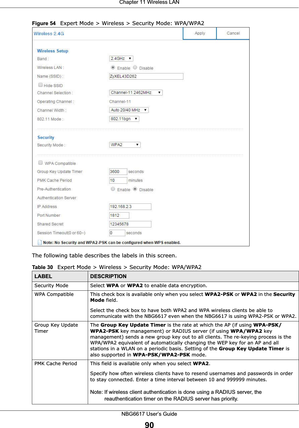 Chapter 11 Wireless LANNBG6617 User’s Guide90Figure 54   Expert Mode &gt; Wireless &gt; Security Mode: WPA/WPA2The following table describes the labels in this screen.Table 30   Expert Mode &gt; Wireless &gt; Security Mode: WPA/WPA2LABEL DESCRIPTIONSecurity Mode Select WPA or WPA2 to enable data encryption.WPA Compatible This check box is available only when you select WPA2-PSK or WPA2 in the Security Mode field.Select the check box to have both WPA2 and WPA wireless clients be able to communicate with the NBG6617 even when the NBG6617 is using WPA2-PSK or WPA2.Group Key Update TimerThe Group Key Update Timer is the rate at which the AP (if using WPA-PSK/WPA2-PSK key management) or RADIUS server (if using WPA/WPA2 key management) sends a new group key out to all clients. The re-keying process is the WPA/WPA2 equivalent of automatically changing the WEP key for an AP and all stations in a WLAN on a periodic basis. Setting of the Group Key Update Timer is also supported in WPA-PSK/WPA2-PSK mode. PMK Cache Period  This field is available only when you select WPA2.Specify how often wireless clients have to resend usernames and passwords in order to stay connected. Enter a time interval between 10 and 999999 minutes. Note: If wireless client authentication is done using a RADIUS server, the reauthentication timer on the RADIUS server has priority.