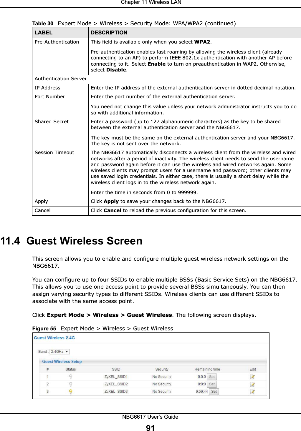  Chapter 11 Wireless LANNBG6617 User’s Guide9111.4  Guest Wireless Screen This screen allows you to enable and configure multiple guest wireless network settings on the NBG6617.You can configure up to four SSIDs to enable multiple BSSs (Basic Service Sets) on the NBG6617. This allows you to use one access point to provide several BSSs simultaneously. You can then assign varying security types to different SSIDs. Wireless clients can use different SSIDs to associate with the same access point.Click Expert Mode &gt; Wireless &gt; Guest Wireless. The following screen displays.Figure 55   Expert Mode &gt; Wireless &gt; Guest WirelessPre-Authentication  This field is available only when you select WPA2.Pre-authentication enables fast roaming by allowing the wireless client (already connecting to an AP) to perform IEEE 802.1x authentication with another AP before connecting to it. Select Enable to turn on preauthentication in WAP2. Otherwise, select Disable.Authentication ServerIP Address Enter the IP address of the external authentication server in dotted decimal notation.Port Number Enter the port number of the external authentication server.  You need not change this value unless your network administrator instructs you to do so with additional information. Shared Secret Enter a password (up to 127 alphanumeric characters) as the key to be shared between the external authentication server and the NBG6617.The key must be the same on the external authentication server and your NBG6617. The key is not sent over the network. Session Timeout The NBG6617 automatically disconnects a wireless client from the wireless and wired networks after a period of inactivity. The wireless client needs to send the username and password again before it can use the wireless and wired networks again. Some wireless clients may prompt users for a username and password; other clients may use saved login credentials. In either case, there is usually a short delay while the wireless client logs in to the wireless network again.Enter the time in seconds from 0 to 999999.Apply Click Apply to save your changes back to the NBG6617.Cancel Click Cancel to reload the previous configuration for this screen.Table 30   Expert Mode &gt; Wireless &gt; Security Mode: WPA/WPA2 (continued)LABEL DESCRIPTION