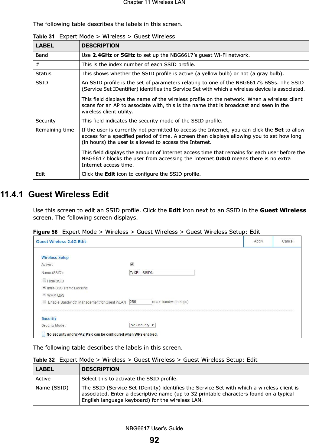 Chapter 11 Wireless LANNBG6617 User’s Guide92The following table describes the labels in this screen.11.4.1  Guest Wireless EditUse this screen to edit an SSID profile. Click the Edit icon next to an SSID in the Guest Wireless screen. The following screen displays.Figure 56   Expert Mode &gt; Wireless &gt; Guest Wireless &gt; Guest Wireless Setup: Edit The following table describes the labels in this screen.Table 31   Expert Mode &gt; Wireless &gt; Guest WirelessLABEL DESCRIPTIONBand Use 2.4GHz or 5GHz to set up the NBG6617’s guest Wi-Fi network.#This is the index number of each SSID profile. Status This shows whether the SSID profile is active (a yellow bulb) or not (a gray bulb).SSID An SSID profile is the set of parameters relating to one of the NBG6617’s BSSs. The SSID (Service Set IDentifier) identifies the Service Set with which a wireless device is associated. This field displays the name of the wireless profile on the network. When a wireless client scans for an AP to associate with, this is the name that is broadcast and seen in the wireless client utility.Security This field indicates the security mode of the SSID profile.Remaining time If the user is currently not permitted to access the Internet, you can click the Set to allow access for a specified period of time. A screen then displays allowing you to set how long (in hours) the user is allowed to access the Internet.This field displays the amount of Internet access time that remains for each user before the NBG6617 blocks the user from accessing the Internet.0:0:0 means there is no extra Internet access time. Edit Click the Edit icon to configure the SSID profile.Table 32   Expert Mode &gt; Wireless &gt; Guest Wireless &gt; Guest Wireless Setup: EditLABEL DESCRIPTIONActive Select this to activate the SSID profile.Name (SSID)  The SSID (Service Set IDentity) identifies the Service Set with which a wireless client is associated. Enter a descriptive name (up to 32 printable characters found on a typical English language keyboard) for the wireless LAN. 