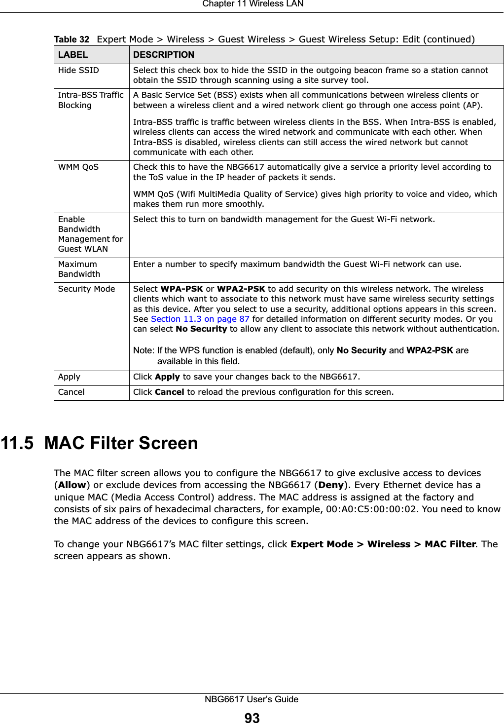  Chapter 11 Wireless LANNBG6617 User’s Guide9311.5  MAC Filter Screen The MAC filter screen allows you to configure the NBG6617 to give exclusive access to devices (Allow) or exclude devices from accessing the NBG6617 (Deny). Every Ethernet device has a unique MAC (Media Access Control) address. The MAC address is assigned at the factory and consists of six pairs of hexadecimal characters, for example, 00:A0:C5:00:00:02. You need to know the MAC address of the devices to configure this screen.To change your NBG6617’s MAC filter settings, click Expert Mode &gt; Wireless &gt; MAC Filter. The screen appears as shown.Hide SSID Select this check box to hide the SSID in the outgoing beacon frame so a station cannot obtain the SSID through scanning using a site survey tool.Intra-BSS Traffic BlockingA Basic Service Set (BSS) exists when all communications between wireless clients or between a wireless client and a wired network client go through one access point (AP). Intra-BSS traffic is traffic between wireless clients in the BSS. When Intra-BSS is enabled, wireless clients can access the wired network and communicate with each other. When Intra-BSS is disabled, wireless clients can still access the wired network but cannot communicate with each other.WMM QoS Check this to have the NBG6617 automatically give a service a priority level according to the ToS value in the IP header of packets it sends. WMM QoS (Wifi MultiMedia Quality of Service) gives high priority to voice and video, which makes them run more smoothly.Enable Bandwidth Management for Guest WLAN Select this to turn on bandwidth management for the Guest Wi-Fi network.Maximum Bandwidth Enter a number to specify maximum bandwidth the Guest Wi-Fi network can use.Security Mode Select WPA-PSK or WPA2-PSK to add security on this wireless network. The wireless clients which want to associate to this network must have same wireless security settings as this device. After you select to use a security, additional options appears in this screen. See Section 11.3 on page 87 for detailed information on different security modes. Or you can select No Security to allow any client to associate this network without authentication.Note: If the WPS function is enabled (default), only No Security and WPA2-PSK are available in this field.Apply Click Apply to save your changes back to the NBG6617.Cancel Click Cancel to reload the previous configuration for this screen.Table 32   Expert Mode &gt; Wireless &gt; Guest Wireless &gt; Guest Wireless Setup: Edit (continued)LABEL DESCRIPTION