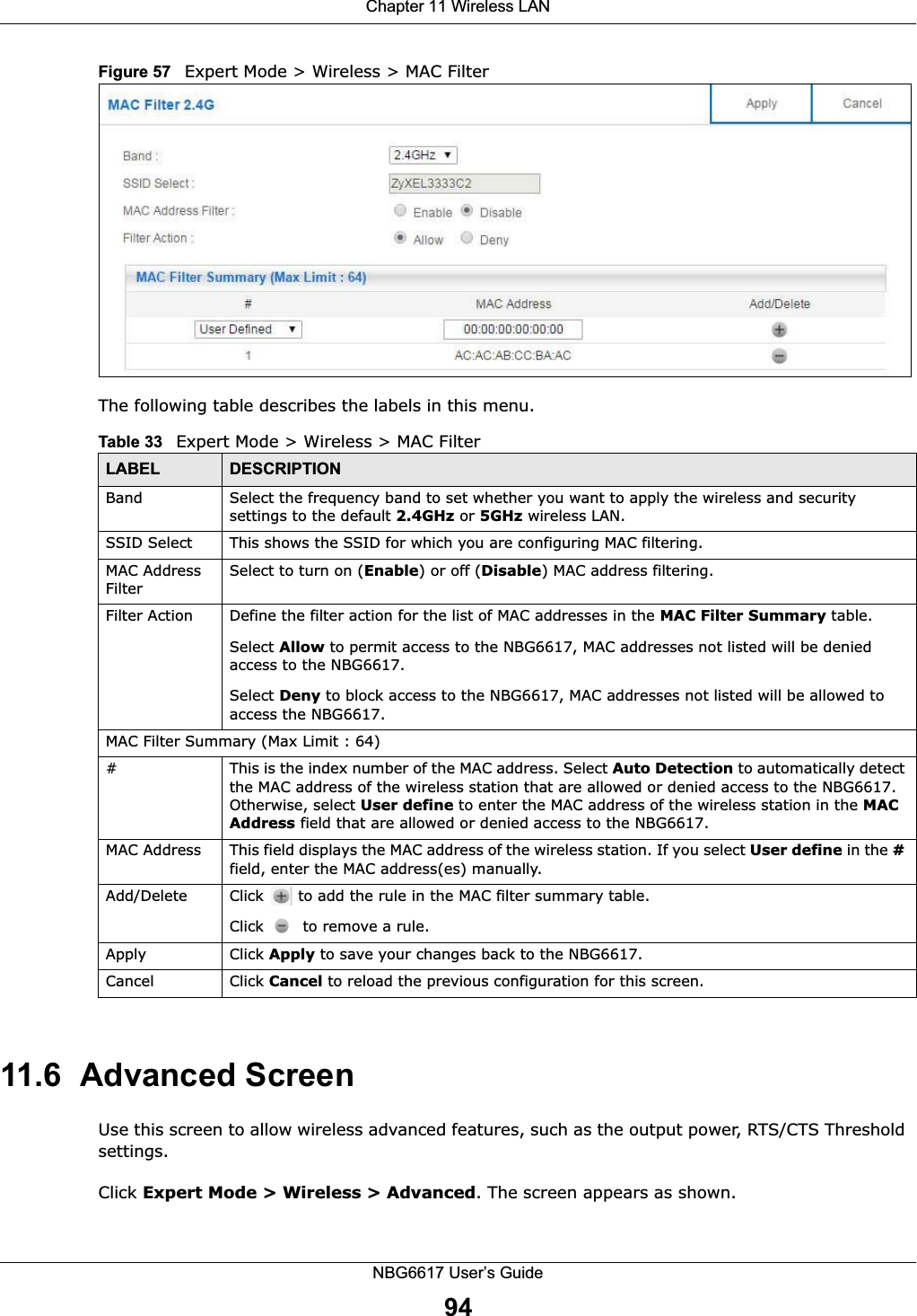 Chapter 11 Wireless LANNBG6617 User’s Guide94Figure 57   Expert Mode &gt; Wireless &gt; MAC FilterThe following table describes the labels in this menu.11.6  Advanced ScreenUse this screen to allow wireless advanced features, such as the output power, RTS/CTS Threshold  settings.Click Expert Mode &gt; Wireless &gt; Advanced. The screen appears as shown.Table 33   Expert Mode &gt; Wireless &gt; MAC FilterLABEL DESCRIPTIONBand Select the frequency band to set whether you want to apply the wireless and security settings to the default 2.4GHz or 5GHz wireless LAN. SSID Select This shows the SSID for which you are configuring MAC filtering.MAC Address FilterSelect to turn on (Enable) or off (Disable) MAC address filtering.Filter Action Define the filter action for the list of MAC addresses in the MAC Filter Summary table.Select Allow to permit access to the NBG6617, MAC addresses not listed will be denied access to the NBG6617. Select Deny to block access to the NBG6617, MAC addresses not listed will be allowed to access the NBG6617. MAC Filter Summary (Max Limit : 64)#This is the index number of the MAC address. Select Auto Detection to automatically detect the MAC address of the wireless station that are allowed or denied access to the NBG6617. Otherwise, select User define to enter the MAC address of the wireless station in the MAC Address field that are allowed or denied access to the NBG6617.MAC Address This field displays the MAC address of the wireless station. If you select User define in the # field, enter the MAC address(es) manually.Add/Delete Click   to add the rule in the MAC filter summary table.Click   to remove a rule.Apply Click Apply to save your changes back to the NBG6617.Cancel Click Cancel to reload the previous configuration for this screen.