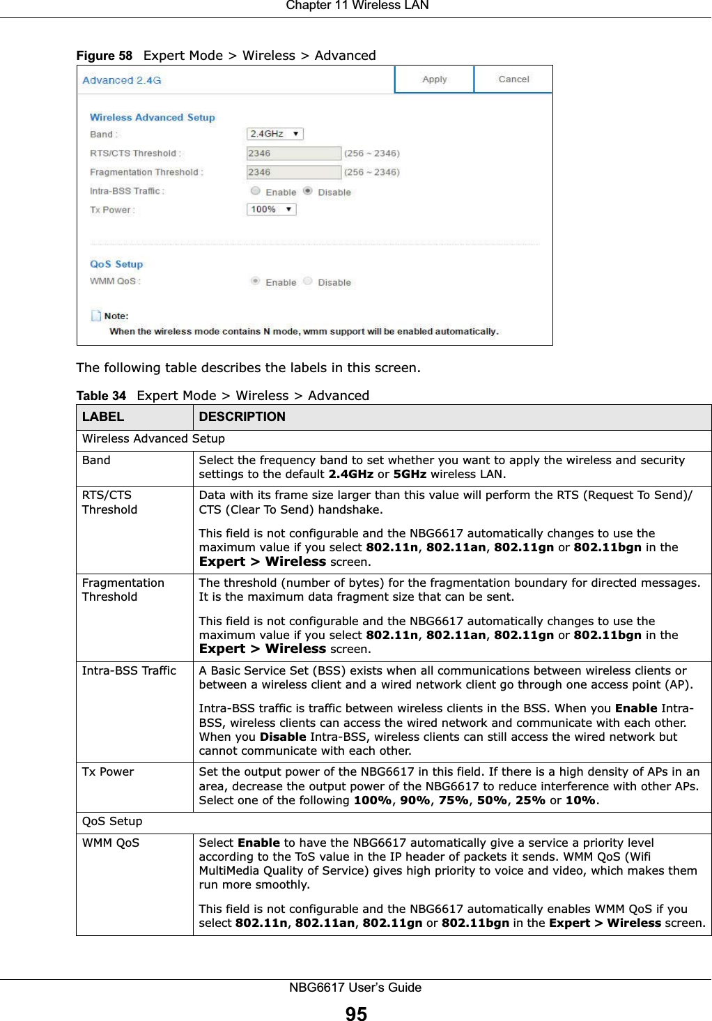  Chapter 11 Wireless LANNBG6617 User’s Guide95Figure 58   Expert Mode &gt; Wireless &gt; AdvancedThe following table describes the labels in this screen. Table 34   Expert Mode &gt; Wireless &gt; AdvancedLABEL DESCRIPTIONWireless Advanced SetupBand Select the frequency band to set whether you want to apply the wireless and security settings to the default 2.4GHz or 5GHz wireless LAN. RTS/CTS ThresholdData with its frame size larger than this value will perform the RTS (Request To Send)/CTS (Clear To Send) handshake. This field is not configurable and the NBG6617 automatically changes to use the maximum value if you select 802.11n, 802.11an, 802.11gn or 802.11bgn in the Expert &gt; Wireless screen.Fragmentation ThresholdThe threshold (number of bytes) for the fragmentation boundary for directed messages. It is the maximum data fragment size that can be sent. This field is not configurable and the NBG6617 automatically changes to use the maximum value if you select 802.11n, 802.11an, 802.11gn or 802.11bgn in the Expert &gt; Wireless screen.Intra-BSS Traffic A Basic Service Set (BSS) exists when all communications between wireless clients or between a wireless client and a wired network client go through one access point (AP). Intra-BSS traffic is traffic between wireless clients in the BSS. When you Enable Intra-BSS, wireless clients can access the wired network and communicate with each other. When you Disable Intra-BSS, wireless clients can still access the wired network but cannot communicate with each other.Tx Power Set the output power of the NBG6617 in this field. If there is a high density of APs in an area, decrease the output power of the NBG6617 to reduce interference with other APs. Select one of the following 100%, 90%, 75%, 50%, 25% or 10%. QoS SetupWMM QoS Select Enable to have the NBG6617 automatically give a service a priority level according to the ToS value in the IP header of packets it sends. WMM QoS (Wifi MultiMedia Quality of Service) gives high priority to voice and video, which makes them run more smoothly.This field is not configurable and the NBG6617 automatically enables WMM QoS if you select 802.11n, 802.11an, 802.11gn or 802.11bgn in the Expert &gt; Wireless screen.