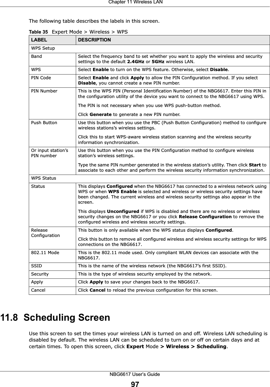  Chapter 11 Wireless LANNBG6617 User’s Guide97The following table describes the labels in this screen.11.8  Scheduling ScreenUse this screen to set the times your wireless LAN is turned on and off. Wireless LAN scheduling is disabled by default. The wireless LAN can be scheduled to turn on or off on certain days and at certain times. To open this screen, click Expert Mode &gt; Wireless &gt; Scheduling.Table 35   Expert Mode &gt; Wireless &gt; WPSLABEL DESCRIPTIONWPS SetupBand Select the frequency band to set whether you want to apply the wireless and security settings to the default 2.4GHz or 5GHz wireless LAN. WPS Select Enable to turn on the WPS feature. Otherwise, select Disable.PIN Code Select Enable and click Apply to allow the PIN Configuration method. If you select Disable, you cannot create a new PIN number.PIN Number This is the WPS PIN (Personal Identification Number) of the NBG6617. Enter this PIN in the configuration utility of the device you want to connect to the NBG6617 using WPS.The PIN is not necessary when you use WPS push-button method.Click Generate to generate a new PIN number.Push Button Use this button when you use the PBC (Push Button Configuration) method to configure wireless stations’s wireless settings. Click this to start WPS-aware wireless station scanning and the wireless security information synchronization. Or input station’s PIN numberUse this button when you use the PIN Configuration method to configure wireless station’s wireless settings. Type the same PIN number generated in the wireless station’s utility. Then click Start to associate to each other and perform the wireless security information synchronization. WPS StatusStatus This displays Configured when the NBG6617 has connected to a wireless network using WPS or when WPS Enable is selected and wireless or wireless security settings have been changed. The current wireless and wireless security settings also appear in the screen.This displays Unconfigured if WPS is disabled and there are no wireless or wireless security changes on the NBG6617 or you click Release Configuration to remove the configured wireless and wireless security settings.Release ConfigurationThis button is only available when the WPS status displays Configured.Click this button to remove all configured wireless and wireless security settings for WPS connections on the NBG6617.802.11 Mode This is the 802.11 mode used. Only compliant WLAN devices can associate with the NBG6617.SSID This is the name of the wireless network (the NBG6617’s first SSID).Security This is the type of wireless security employed by the network.Apply Click Apply to save your changes back to the NBG6617.Cancel Click Cancel to reload the previous configuration for this screen.