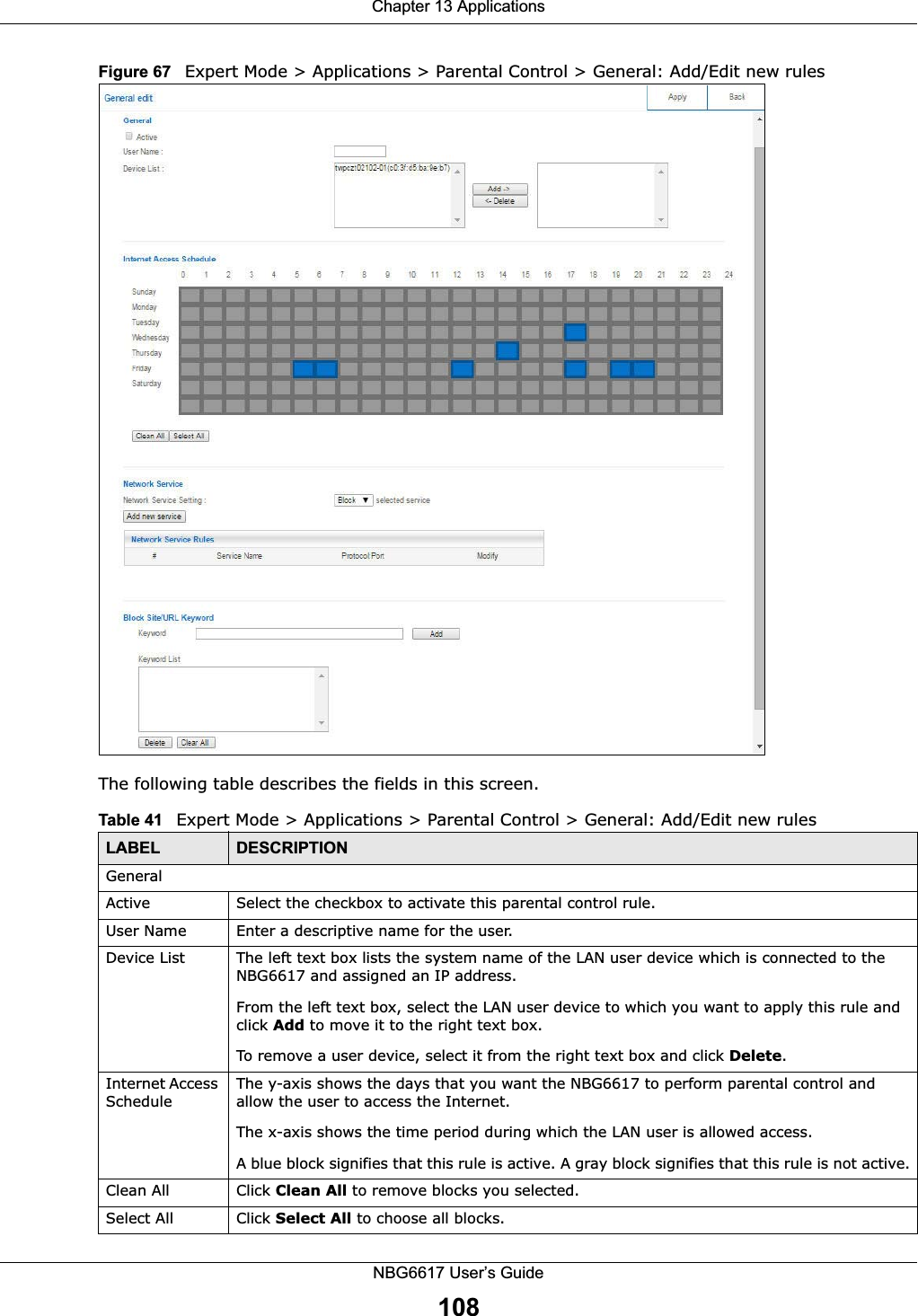 Chapter 13 ApplicationsNBG6617 User’s Guide108Figure 67   Expert Mode &gt; Applications &gt; Parental Control &gt; General: Add/Edit new rules The following table describes the fields in this screen. Table 41   Expert Mode &gt; Applications &gt; Parental Control &gt; General: Add/Edit new rulesLABEL DESCRIPTIONGeneralActive Select the checkbox to activate this parental control rule.User Name Enter a descriptive name for the user.Device List The left text box lists the system name of the LAN user device which is connected to the NBG6617 and assigned an IP address.From the left text box, select the LAN user device to which you want to apply this rule and click Add to move it to the right text box. To remove a user device, select it from the right text box and click Delete.Internet Access ScheduleThe y-axis shows the days that you want the NBG6617 to perform parental control and allow the user to access the Internet. The x-axis shows the time period during which the LAN user is allowed access. A blue block signifies that this rule is active. A gray block signifies that this rule is not active.Clean All Click Clean All to remove blocks you selected.Select All Click Select All to choose all blocks.