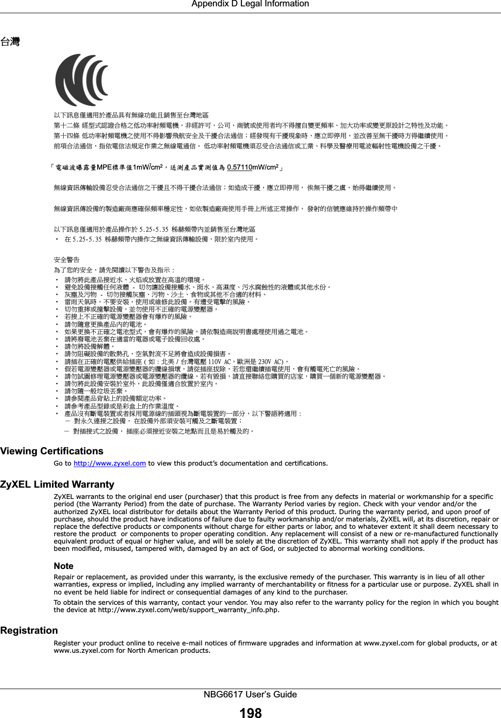 Appendix D Legal InformationNBG6617 User’s Guide198⎘䀋 ẍᶳ妲〗⁭怑䓐㕤䓊⑩℟㚱䃉䶂≇傥ᶼ扟ⓖ军⎘䀋⛘⋨䫔⋩Ḵ㡅 䴻✳⺷娵嫱⎰㟤ᷳỶ≇䌯⮬柣暣㨇炻朆䴻姙⎗炻℔⎠炻⓮嘇ㆾἧ䓐侭⛯ᶵ⼿㑭冒嬲㚜柣䌯ˣ≈⣏≇䌯ㆾ嬲㚜⍇姕妰ᷳ䈡⿏⍲≇傥ˤ䫔⋩⚃㡅 Ỷ≇澯⮬柣暣㨇ᷳἧ䓐澵⼿⼙枧梃凒⬱ℐ⍲⸚㒦⎰㱽忂ᾉ烊䴻䘤䎦㚱⸚㒦䎦尉㗪炻ㅱ灅⌛ 䓐炻᷎㓡┬军䃉⸚㒦㗪㕡⼿两临ἧ䓐ˤ⇵枭⎰㱽忂ᾉ炻㊯ὅ暣ᾉ㱽夷⭂ἄ㤕ᷳ䃉䶂暣忂ᾉˤ!Ỷ≇澯⮬柣暣㨇枰⽵⍿⎰㱽忂ᾉㆾⶍ㤕ˣ䥹⬠⍲慓瀏䓐暣㲊灕⮬⿏暣㨇姕⁁ᷳ⸚㒦ˤ暣䡩㲊㚅曚慷 NQF 㧁㸾ῤ 2!nX0dn3炻㛔䓊⑩ἧ䓐㗪⺢嬘ㅱ嶅暊Ṣ橼 31dnˤ䃉䶂屯妲⁛廠姕⁁⽵⍿⎰㱽忂ᾉᷳ⸚㒦ᶼ澵⼿⸚㒦⎰㱽忂ᾉ烊⤪忈ㆸ⸚㒦炻ㅱ灅⌛ 䓐炻!ᾇ䃉⸚㒦ᷳ嘆炻⥳⼿两临ἧ䓐ˤ䃉䶂屯妲⁛姕⁁䘬墥忈⺈⓮ㅱ䡢ᾅ柣澯䨑⭂⿏炻⤪ὅ墥忈⺈⓮ἧ䓐ㇳℲᶲ㇨徘㬋ⷠ㑵ἄ炻!䘤⮬䘬ᾉ嘇ㅱ䵕㊩㕤㑵ἄ柣ⷞᷕẍᶳ妲〗⁭怑䓐㕤䓊⑩㑵ἄ㕤 6/36.6/46!䦕崓柣ⷞℏ᷎扟ⓖ军⎘䀋⛘⋨ɀ ⛐ 6/36.6/46!䦕崓柣ⷞℏ㑵ἄᷳ䃉䶂屯妲⁛廠姕⁁炻旸㕤⭌ℏἧ䓐ˤ⬱ℐ嬎⏲䁢Ḯぐ䘬⬱ℐ炻婳⃰教嬨ẍᶳ嬎⏲⍲㊯䣢 ;ɀ 婳⊧⮯㬌䓊⑩㍍役㯜ˣ䀓䃘ㆾ㓦伖⛐檀㹓䘬䑘⠫ˤɀ 性⃵姕⁁㍍妠ảỽ㵚橼!.!↯⊧嬻姕⁁㍍妠㯜ˣ暐㯜ˣ檀㽽⹎ˣ㰉㯜僸国⿏䘬㵚橼ㆾ℞Ṿ㯜ấˤɀ 䀘⠝⍲㰉䈑!.!↯⊧㍍妠䀘⠝ˣ㰉䈑ˣ㱁⛇ˣ梇䈑ㆾ℞Ṿᶵ⎰怑䘬㛸㕁ˤɀ 暟暐⣑㯋㗪炻ᶵ天⬱墅炻ἧ䓐ㆾ䵕ᾖ㬌姕⁁ˤ㚱怕⍿暣㑲䘬桐晒ˤɀ ↯⊧慵㏼ㆾ㑆㑲姕⁁炻᷎⊧ἧ䓐ᶵ㬋䡢䘬暣㸸嬲⡻☐ˤɀ 劍㍍ᶲᶵ㬋䡢䘬暣㸸嬲⡻☐㚫㚱䆮䁠䘬桐晒ˤɀ 婳⊧晐シ㚜㎃䓊⑩ℏ䘬暣㰈ˤɀ ⤪㝄㚜㎃ᶵ㬋䡢ᷳ暣㰈✳⺷炻㚫㚱䆮䁠䘬桐晒炻婳ὅ墥忈⓮婒㖶㚠嗽䎮ἧ䓐忶ᷳ暣㰈ˤɀ 婳⮯⺊暣㰈᷇㡬⛐怑䔞䘬暣☐ㆾ暣⫸姕⁁⚆㓞嗽ˤɀ 婳⊧⮯姕⁁妋橼ˤɀ 婳⊧旣䣁姕⁁䘬㔋䅙⫼炻䨢㯋⮵㳩ᶵ嵛⮯㚫忈ㆸ姕⁁㎵⭛ˤɀ 婳㍺⛐㬋䡢䘬暣⡻ὃ䴎㍺⹏ ) ⤪ ; ⊿伶 0 ⎘䀋暣⡻ 221W!BD炻㫸㳚㗗 341W!BD*ˤɀ `劍暣㸸嬲⡻☐ㆾ暣㸸嬲⡻☐䘬乄䶂㎵⢆炻婳⽆㍺⹏㉼昌炻劍ぐ怬两临㍺暣ἧ䓐炻㚫㚱妠暣㬣ṉ䘬桐晒ˤɀ 婳⊧娎⚾ᾖ䎮暣㸸嬲⡻☐ㆾ暣㸸嬲⡻☐䘬乄䶂炻劍㚱㭨㎵炻婳䚜㍍倗䴉ぐ岤屟䘬⸿⭞炻岤屟ᶨᾳ㕘䘬暣㸸嬲⡻☐ˤɀ 婳⊧⮯㬌姕⁁⬱墅㕤⭌⢾炻㬌姕⁁⁭怑⎰㓦伖㕤⭌ℏˤɀ 婳⊧晐ᶨ凔✫⛦᷇㡬ˤɀ 婳⍫教䓊⑩側層ᶲ䘬姕⁁柵⭂≇䌯ˤɀ 婳⍫侫䓊⑩✳抬ㆾ㗗⼑䙺ᶲ䘬ἄ㤕㹓⹎ˤɀ 䓊⑩㰺㚱㕟暣墅伖ㆾ侭㍉䓐暣㸸䶂䘬㍺柕夾䁢㕟暣墅伖䘬ᶨ悐↮炻ẍᶳ嬎婆⮯怑䓐 ;炼!⮵㯠ᷭ忋㍍ᷳ姕⁁炻!⛐姕⁁⢾悐枰⬱墅⎗妠⍲ᷳ㕟暣墅伖烊!!!炼!⮵㍺㍍⺷ᷳ姕⁁炻!㍺⹏⽭枰㍍役⬱墅ᷳ⛘溆侴ᶼ㗗㖻㕤妠⍲䘬ˤViewing Certifications Go to http://www.zyxel.com to view this product’s documentation and certifications.ZyXEL Limited Warranty ZyXEL warrants to the original end user (purchaser) that this product is free from any defects in material or workmanship for a specific period (the Warranty Period) from the date of purchase. The Warranty Period varies by region. Check with your vendor and/or the authorized ZyXEL local distributor for details about the Warranty Period of this product. During the warranty period, and upon proof of purchase, should the product have indications of failure due to faulty workmanship and/or materials, ZyXEL will, at its discretion, repair or replace the defective products or components without charge for either parts or labor, and to whatever extent it shall deem necessary to restore the product  or components to proper operating condition. Any replacement will consist of a new or re-manufactured functionally equivalent product of equal or higher value, and will be solely at the discretion of ZyXEL. This warranty shall not apply if the product has been modified, misused, tampered with, damaged by an act of God, or subjected to abnormal working conditions.NoteRepair or replacement, as provided under this warranty, is the exclusive remedy of the purchaser. This warranty is in lieu of all other warranties, express or implied, including any implied warranty of merchantability or fitness for a particular use or purpose. ZyXEL shall in no event be held liable for indirect or consequential damages of any kind to the purchaser.To obtain the services of this warranty, contact your vendor. You may also refer to the warranty policy for the region in which you bought the device at http://www.zyxel.com/web/support_warranty_info.php.Registration Register your product online to receive e-mail notices of firmware upgrades and information at www.zyxel.com for global products, or at www.us.zyxel.com for North American products.Ȩႝᅶݢᚼ៛ໆMPE኱ྗॶ1mW/cm2Ǵଌෳౢࠔჴෳॶࣁ 0.57110mW/cm2ȩ!