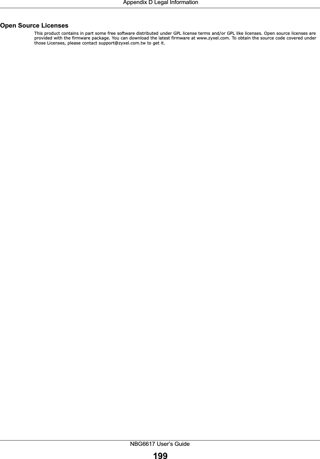 Appendix D Legal InformationNBG6617 User’s Guide199Open Source Licenses This product contains in part some free software distributed under GPL license terms and/or GPL like licenses. Open source licenses are provided with the firmware package. You can download the latest firmware at www.zyxel.com. To obtain the source code covered under those Licenses, please contact support@zyxel.com.tw to get it. 