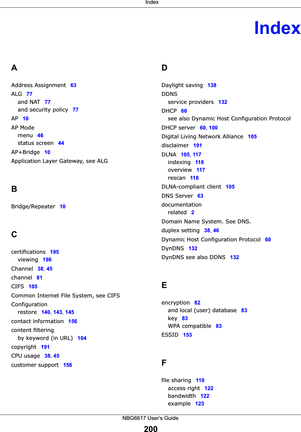  IndexNBG6617 User’s Guide200IndexAAddress Assignment 63ALG 77and NAT 77and security policy 77AP 10AP Modemenu 46status screen 44AP+Bridge 10Application Layer Gateway, see ALGBBridge/Repeater 10Ccertifications 195viewing 198Channel 38, 45channel 81CIFS 105Common Internet File System, see CIFSConfigurationrestore 140, 143, 145contact information 156content filteringby keyword (in URL) 104copyright 191CPU usage 38, 45customer support 156DDaylight saving 138DDNSservice providers 132DHCP 60see also Dynamic Host Configuration ProtocolDHCP server 60, 100Digital Living Network Alliance 105disclaimer 191DLNA 105, 117indexing 118overview 117rescan 118DLNA-compliant client 105DNS Server 63documentationrelated 2Domain Name System. See DNS.duplex setting 38, 46Dynamic Host Configuration Protocol 60DynDNS 132DynDNS see also DDNS 132Eencryption 82and local (user) database 83key 83WPA compatible 83ESSID 153Ffile sharing 119access right 122bandwidth 122example 123