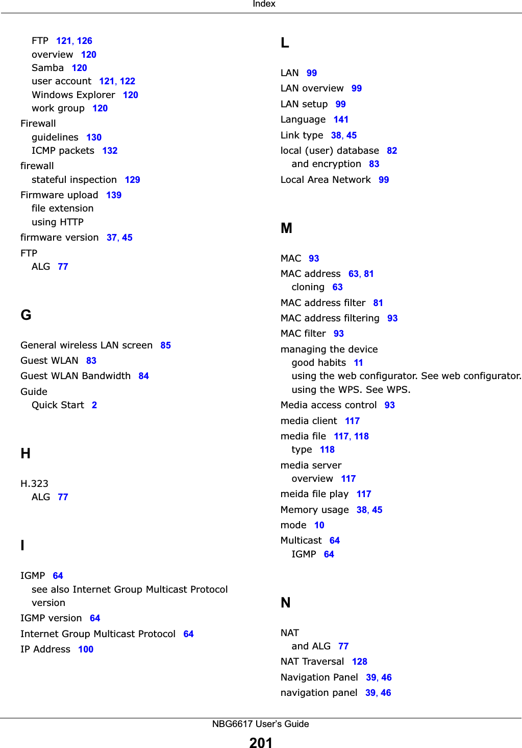  IndexNBG6617 User’s Guide201FTP 121, 126overview 120Samba 120user account 121, 122Windows Explorer 120work group 120Firewallguidelines 130ICMP packets 132firewallstateful inspection 129Firmware upload 139file extensionusing HTTPfirmware version 37, 45FTPALG 77GGeneral wireless LAN screen 85Guest WLAN 83Guest WLAN Bandwidth 84GuideQuick Start 2HH.323ALG 77IIGMP 64see also Internet Group Multicast ProtocolversionIGMP version 64Internet Group Multicast Protocol 64IP Address 100LLAN 99LAN overview 99LAN setup 99Language 141Link type 38, 45local (user) database 82and encryption 83Local Area Network 99MMAC 93MAC address 63, 81cloning 63MAC address filter 81MAC address filtering 93MAC filter 93managing the devicegood habits 11using the web configurator. See web configurator.using the WPS. See WPS.Media access control 93media client 117media file 117, 118type 118media serveroverview 117meida file play 117Memory usage 38, 45mode 10Multicast 64IGMP 64NNATand ALG 77NAT Traversal 128Navigation Panel 39, 46navigation panel 39, 46