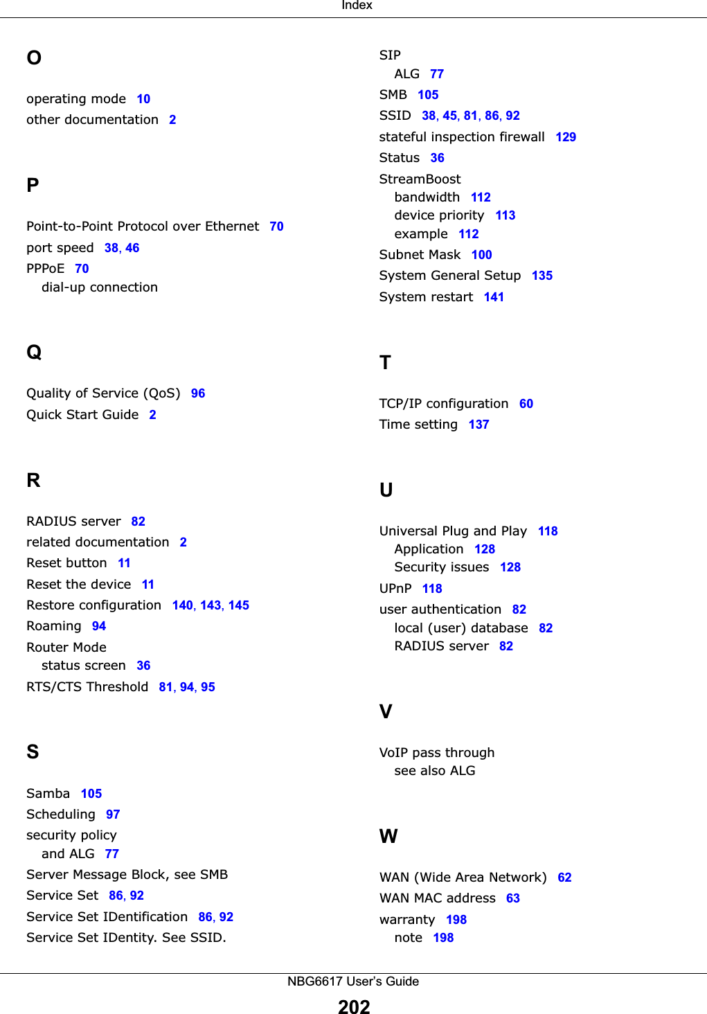  IndexNBG6617 User’s Guide202Ooperating mode 10other documentation 2PPoint-to-Point Protocol over Ethernet 70port speed 38, 46PPPoE 70dial-up connectionQQuality of Service (QoS) 96Quick Start Guide 2RRADIUS server 82related documentation 2Reset button 11Reset the device 11Restore configuration 140, 143, 145Roaming 94Router Modestatus screen 36RTS/CTS Threshold 81, 94, 95SSamba 105Scheduling 97security policyand ALG 77Server Message Block, see SMBService Set 86, 92Service Set IDentification 86, 92Service Set IDentity. See SSID.SIPALG 77SMB 105SSID 38, 45, 81, 86, 92stateful inspection firewall 129Status 36StreamBoostbandwidth 112device priority 113example 112Subnet Mask 100System General Setup 135System restart 141TTCP/IP configuration 60Time setting 137UUniversal Plug and Play 118Application 128Security issues 128UPnP 118user authentication 82local (user) database 82RADIUS server 82VVoIP pass throughsee also ALGWWAN (Wide Area Network) 62WAN MAC address 63warranty 198note 198