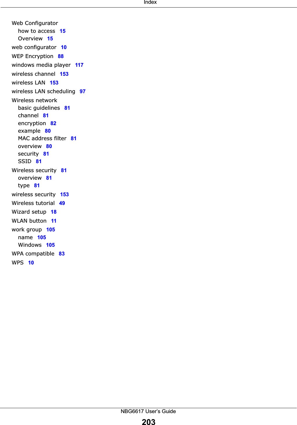  IndexNBG6617 User’s Guide203Web Configuratorhow to access 15Overview 15web configurator 10WEP Encryption 88windows media player 117wireless channel 153wireless LAN 153wireless LAN scheduling 97Wireless networkbasic guidelines 81channel 81encryption 82example 80MAC address filter 81overview 80security 81SSID 81Wireless security 81overview 81type 81wireless security 153Wireless tutorial 49Wizard setup 18WLAN button 11work group 105name 105Windows 105WPA compatible 83WPS 10