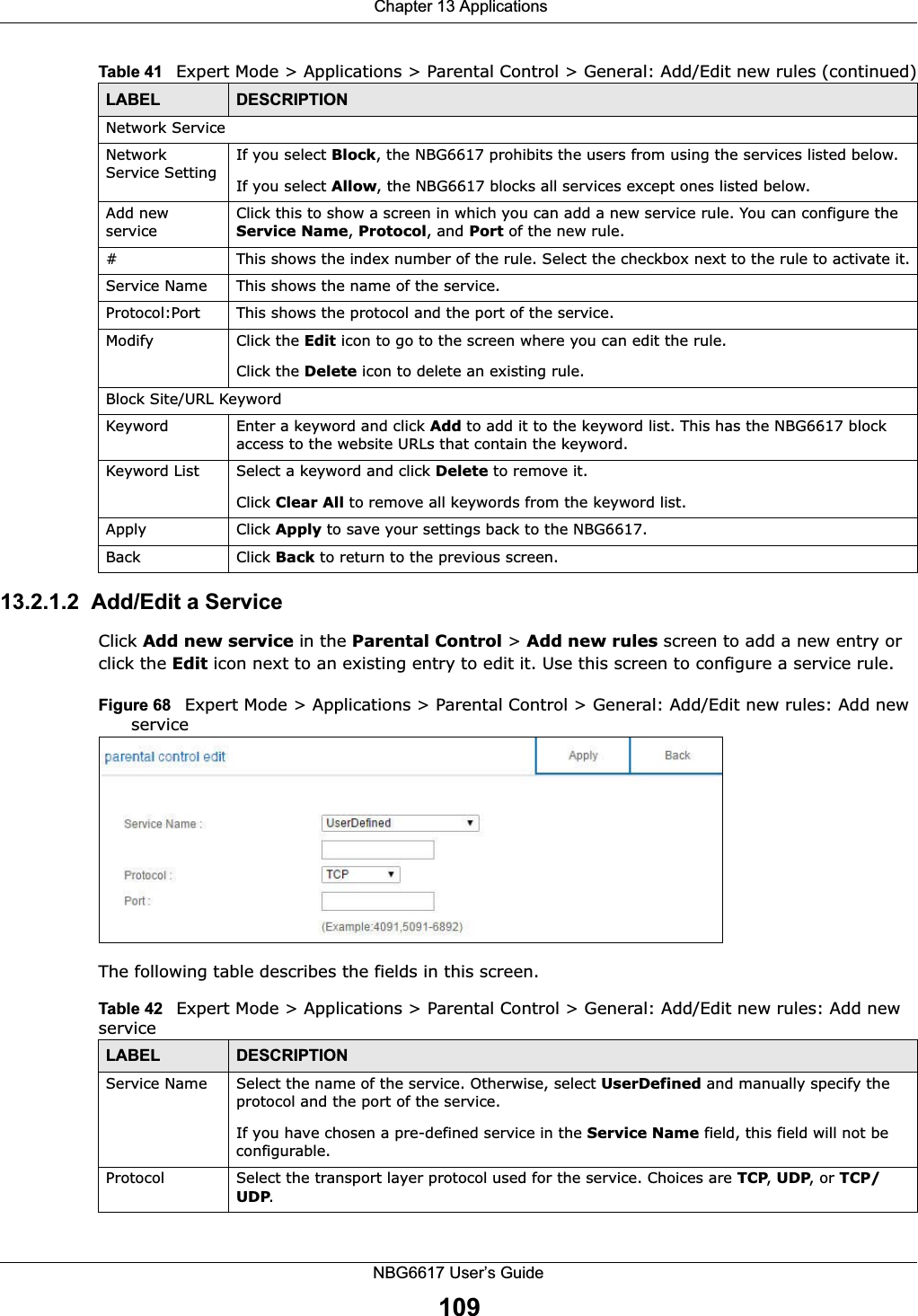  Chapter 13 ApplicationsNBG6617 User’s Guide10913.2.1.2  Add/Edit a ServiceClick Add new service in the Parental Control &gt; Add new rules screen to add a new entry or click the Edit icon next to an existing entry to edit it. Use this screen to configure a service rule.Figure 68   Expert Mode &gt; Applications &gt; Parental Control &gt; General: Add/Edit new rules: Add new service The following table describes the fields in this screen. Network ServiceNetwork Service Setting If you select Block, the NBG6617 prohibits the users from using the services listed below.If you select Allow, the NBG6617 blocks all services except ones listed below.Add new serviceClick this to show a screen in which you can add a new service rule. You can configure the Service Name, Protocol, and Port of the new rule.#This shows the index number of the rule. Select the checkbox next to the rule to activate it.Service Name This shows the name of the service.Protocol:Port This shows the protocol and the port of the service.Modify Click the Edit icon to go to the screen where you can edit the rule.Click the Delete icon to delete an existing rule.Block Site/URL KeywordKeyword Enter a keyword and click Add to add it to the keyword list. This has the NBG6617 block access to the website URLs that contain the keyword.Keyword List Select a keyword and click Delete to remove it. Click Clear All to remove all keywords from the keyword list.Apply Click Apply to save your settings back to the NBG6617.Back Click Back to return to the previous screen.Table 41   Expert Mode &gt; Applications &gt; Parental Control &gt; General: Add/Edit new rules (continued)LABEL DESCRIPTIONTable 42   Expert Mode &gt; Applications &gt; Parental Control &gt; General: Add/Edit new rules: Add new serviceLABEL DESCRIPTIONService Name Select the name of the service. Otherwise, select UserDefined and manually specify the protocol and the port of the service.If you have chosen a pre-defined service in the Service Name field, this field will not be configurable.Protocol Select the transport layer protocol used for the service. Choices are TCP, UDP, or TCP/UDP. 