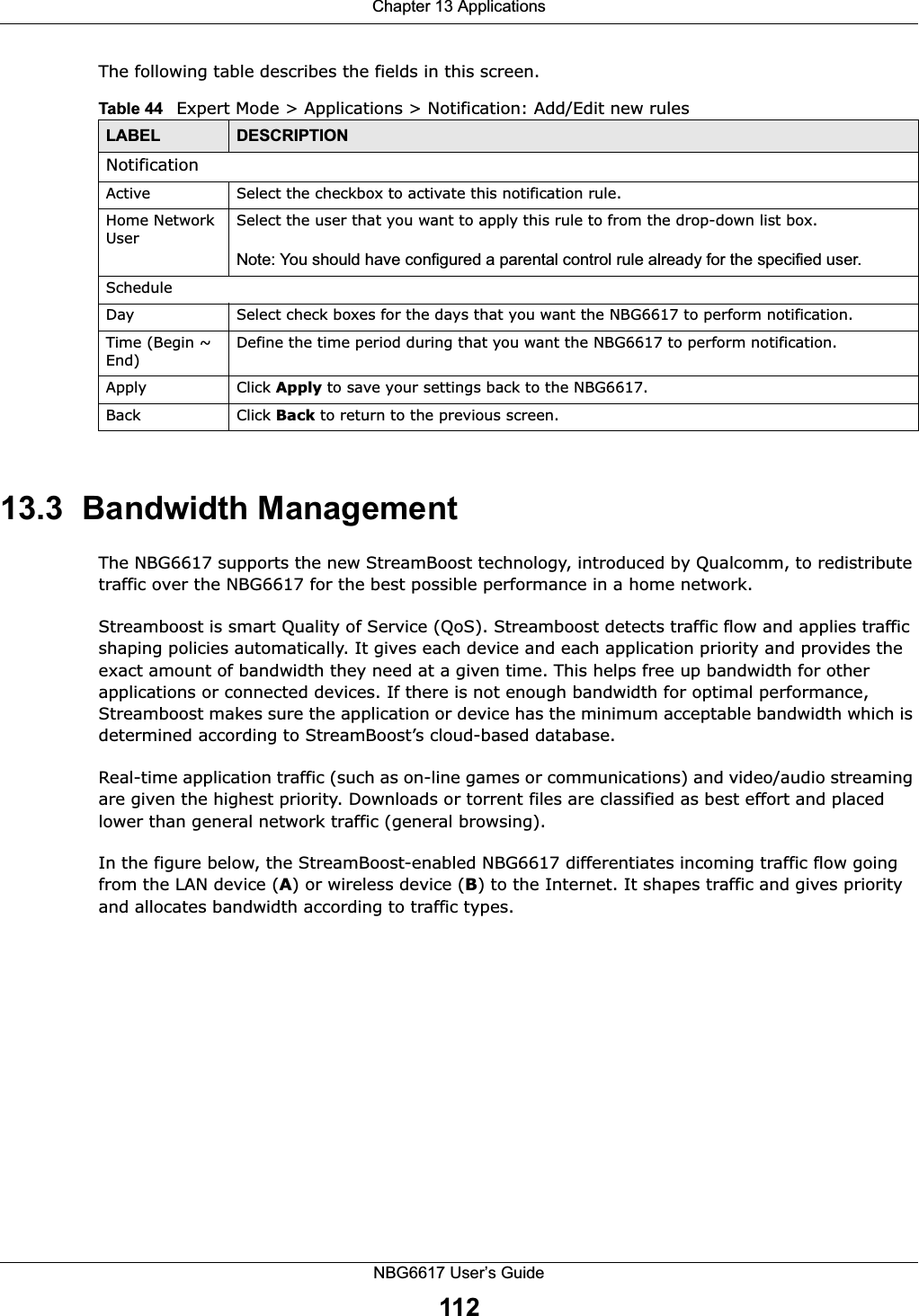 Chapter 13 ApplicationsNBG6617 User’s Guide112The following table describes the fields in this screen. 13.3  Bandwidth ManagementThe NBG6617 supports the new StreamBoost technology, introduced by Qualcomm, to redistribute traffic over the NBG6617 for the best possible performance in a home network. Streamboost is smart Quality of Service (QoS). Streamboost detects traffic flow and applies traffic shaping policies automatically. It gives each device and each application priority and provides the exact amount of bandwidth they need at a given time. This helps free up bandwidth for other applications or connected devices. If there is not enough bandwidth for optimal performance, Streamboost makes sure the application or device has the minimum acceptable bandwidth which is determined according to StreamBoost’s cloud-based database. Real-time application traffic (such as on-line games or communications) and video/audio streaming are given the highest priority. Downloads or torrent files are classified as best effort and placed lower than general network traffic (general browsing).In the figure below, the StreamBoost-enabled NBG6617 differentiates incoming traffic flow going from the LAN device (A) or wireless device (B) to the Internet. It shapes traffic and gives priority and allocates bandwidth according to traffic types.Table 44   Expert Mode &gt; Applications &gt; Notification: Add/Edit new rulesLABEL DESCRIPTIONNotificationActive Select the checkbox to activate this notification rule.Home Network UserSelect the user that you want to apply this rule to from the drop-down list box.Note: You should have configured a parental control rule already for the specified user.ScheduleDay Select check boxes for the days that you want the NBG6617 to perform notification. Time (Begin ~ End)Define the time period during that you want the NBG6617 to perform notification.Apply Click Apply to save your settings back to the NBG6617.Back Click Back to return to the previous screen.