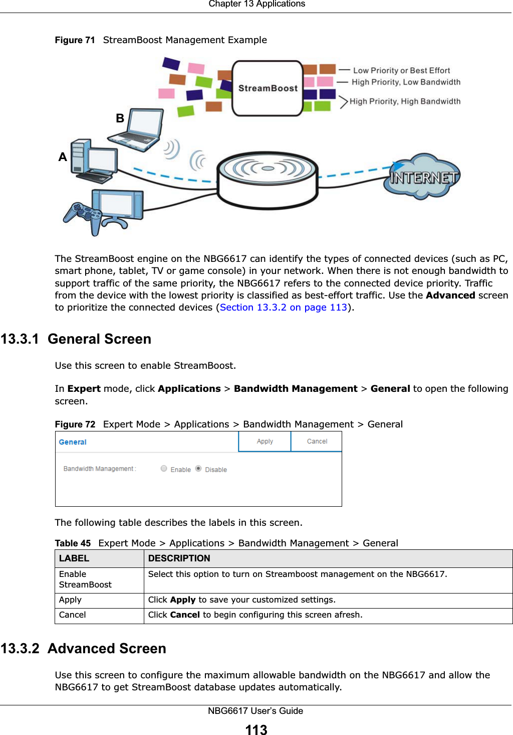  Chapter 13 ApplicationsNBG6617 User’s Guide113Figure 71   StreamBoost Management ExampleThe StreamBoost engine on the NBG6617 can identify the types of connected devices (such as PC, smart phone, tablet, TV or game console) in your network. When there is not enough bandwidth to support traffic of the same priority, the NBG6617 refers to the connected device priority. Traffic from the device with the lowest priority is classified as best-effort traffic. Use the Advanced screen to prioritize the connected devices (Section 13.3.2 on page 113).13.3.1  General ScreenUse this screen to enable StreamBoost.In Expert mode, click Applications &gt; Bandwidth Management &gt; General to open the following screen.Figure 72   Expert Mode &gt; Applications &gt; Bandwidth Management &gt; General The following table describes the labels in this screen.13.3.2  Advanced ScreenUse this screen to configure the maximum allowable bandwidth on the NBG6617 and allow the NBG6617 to get StreamBoost database updates automatically.ABTable 45   Expert Mode &gt; Applications &gt; Bandwidth Management &gt; GeneralLABEL DESCRIPTIONEnable StreamBoostSelect this option to turn on Streamboost management on the NBG6617.Apply Click Apply to save your customized settings.Cancel Click Cancel to begin configuring this screen afresh.