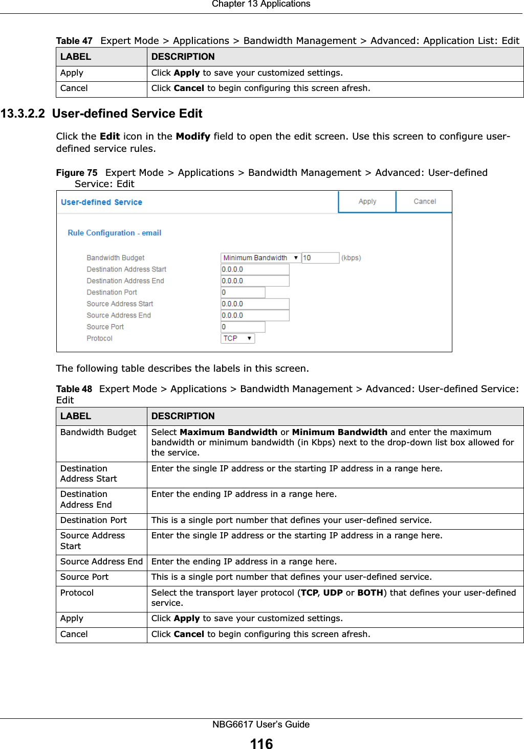 Chapter 13 ApplicationsNBG6617 User’s Guide11613.3.2.2  User-defined Service Edit Click the Edit icon in the Modify field to open the edit screen. Use this screen to configure user-defined service rules.Figure 75   Expert Mode &gt; Applications &gt; Bandwidth Management &gt; Advanced: User-defined Service: Edit The following table describes the labels in this screen.Apply Click Apply to save your customized settings.Cancel Click Cancel to begin configuring this screen afresh.Table 47   Expert Mode &gt; Applications &gt; Bandwidth Management &gt; Advanced: Application List: EditLABEL DESCRIPTIONTable 48   Expert Mode &gt; Applications &gt; Bandwidth Management &gt; Advanced: User-defined Service: EditLABEL DESCRIPTIONBandwidth Budget Select Maximum Bandwidth or Minimum Bandwidth and enter the maximum bandwidth or minimum bandwidth (in Kbps) next to the drop-down list box allowed for the service.Destination Address StartEnter the single IP address or the starting IP address in a range here. Destination Address EndEnter the ending IP address in a range here.Destination Port This is a single port number that defines your user-defined service.Source Address StartEnter the single IP address or the starting IP address in a range here. Source Address End Enter the ending IP address in a range here.Source Port This is a single port number that defines your user-defined service.Protocol Select the transport layer protocol (TCP, UDP or BOTH) that defines your user-defined service.Apply Click Apply to save your customized settings.Cancel Click Cancel to begin configuring this screen afresh.