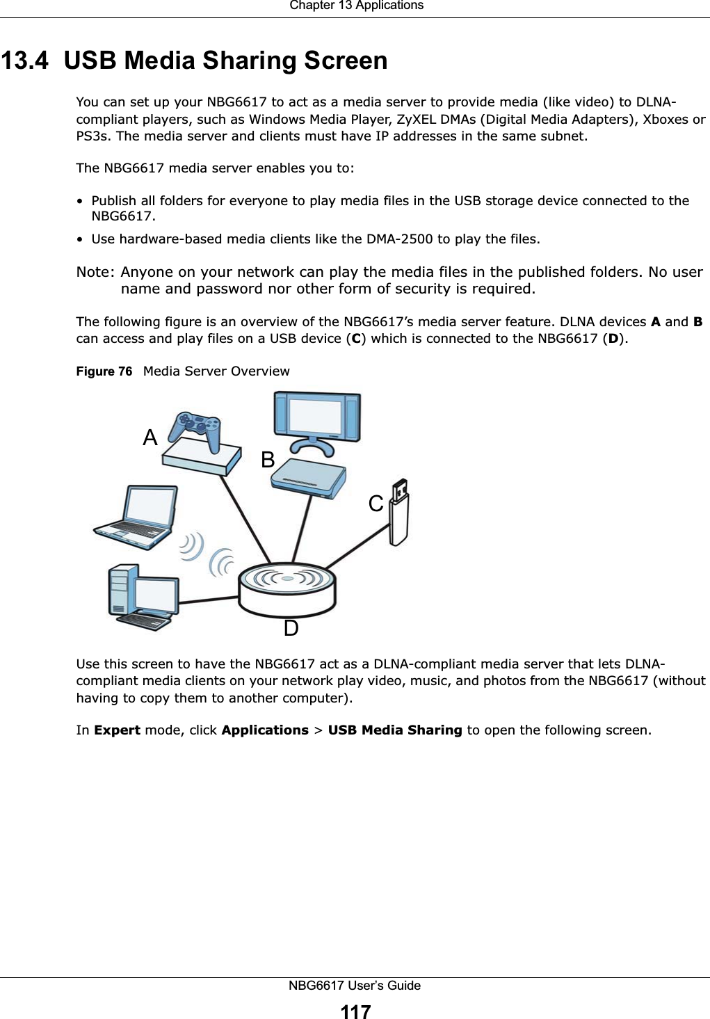  Chapter 13 ApplicationsNBG6617 User’s Guide11713.4  USB Media Sharing ScreenYou can set up your NBG6617 to act as a media server to provide media (like video) to DLNA-compliant players, such as Windows Media Player, ZyXEL DMAs (Digital Media Adapters), Xboxes or PS3s. The media server and clients must have IP addresses in the same subnet.The NBG6617 media server enables you to:• Publish all folders for everyone to play media files in the USB storage device connected to the NBG6617.• Use hardware-based media clients like the DMA-2500 to play the files.Note: Anyone on your network can play the media files in the published folders. No user name and password nor other form of security is required. The following figure is an overview of the NBG6617’s media server feature. DLNA devices A and B can access and play files on a USB device (C) which is connected to the NBG6617 (D).Figure 76   Media Server OverviewUse this screen to have the NBG6617 act as a DLNA-compliant media server that lets DLNA-compliant media clients on your network play video, music, and photos from the NBG6617 (without having to copy them to another computer). In Expert mode, click Applications &gt; USB Media Sharing to open the following screen.ABCD