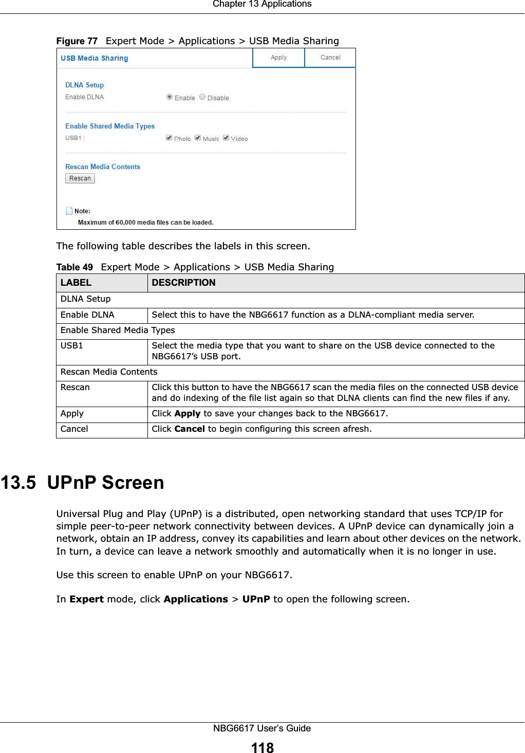Chapter 13 ApplicationsNBG6617 User’s Guide118Figure 77   Expert Mode &gt; Applications &gt; USB Media Sharing The following table describes the labels in this screen.13.5  UPnP ScreenUniversal Plug and Play (UPnP) is a distributed, open networking standard that uses TCP/IP for simple peer-to-peer network connectivity between devices. A UPnP device can dynamically join a network, obtain an IP address, convey its capabilities and learn about other devices on the network. In turn, a device can leave a network smoothly and automatically when it is no longer in use.Use this screen to enable UPnP on your NBG6617.In Expert mode, click Applications &gt; UPnP to open the following screen. Table 49   Expert Mode &gt; Applications &gt; USB Media SharingLABEL DESCRIPTIONDLNA SetupEnable DLNA Select this to have the NBG6617 function as a DLNA-compliant media server.Enable Shared Media TypesUSB1 Select the media type that you want to share on the USB device connected to the NBG6617’s USB port.Rescan Media ContentsRescan  Click this button to have the NBG6617 scan the media files on the connected USB device and do indexing of the file list again so that DLNA clients can find the new files if any.Apply Click Apply to save your changes back to the NBG6617.Cancel Click Cancel to begin configuring this screen afresh.