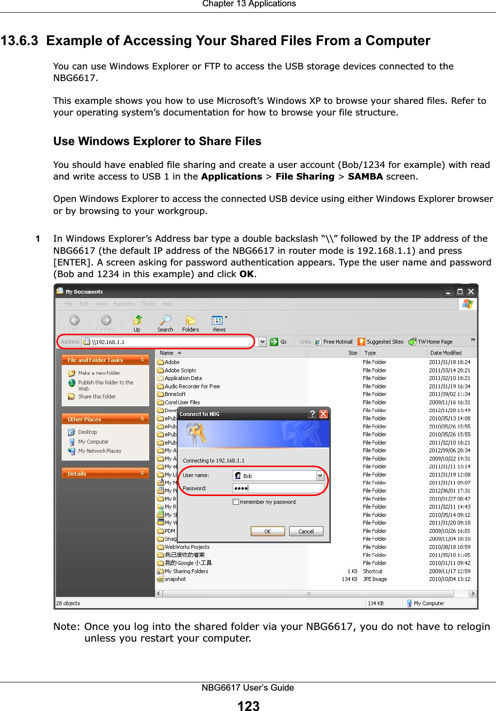  Chapter 13 ApplicationsNBG6617 User’s Guide12313.6.3  Example of Accessing Your Shared Files From a Computer You can use Windows Explorer or FTP to access the USB storage devices connected to the NBG6617.This example shows you how to use Microsoft’s Windows XP to browse your shared files. Refer to your operating system’s documentation for how to browse your file structure. Use Windows Explorer to Share Files You should have enabled file sharing and create a user account (Bob/1234 for example) with read and write access to USB 1 in the Applications &gt; File Sharing &gt; SAMBA screen.Open Windows Explorer to access the connected USB device using either Windows Explorer browser or by browsing to your workgroup.1In Windows Explorer’s Address bar type a double backslash “\\” followed by the IP address of the NBG6617 (the default IP address of the NBG6617 in router mode is 192.168.1.1) and press [ENTER]. A screen asking for password authentication appears. Type the user name and password (Bob and 1234 in this example) and click OK.Note: Once you log into the shared folder via your NBG6617, you do not have to relogin unless you restart your computer. 