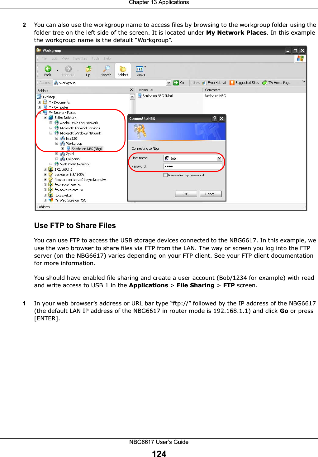 Chapter 13 ApplicationsNBG6617 User’s Guide1242You can also use the workgroup name to access files by browsing to the workgroup folder using the folder tree on the left side of the screen. It is located under My Network Places. In this example the workgroup name is the default “Workgroup”. Use FTP to Share FilesYou can use FTP to access the USB storage devices connected to the NBG6617. In this example, we use the web browser to share files via FTP from the LAN. The way or screen you log into the FTP server (on the NBG6617) varies depending on your FTP client. See your FTP client documentation for more information. You should have enabled file sharing and create a user account (Bob/1234 for example) with read and write access to USB 1 in the Applications &gt; File Sharing &gt; FTP screen.1In your web browser’s address or URL bar type “ftp://” followed by the IP address of the NBG6617 (the default LAN IP address of the NBG6617 in router mode is 192.168.1.1) and click Go or press [ENTER].