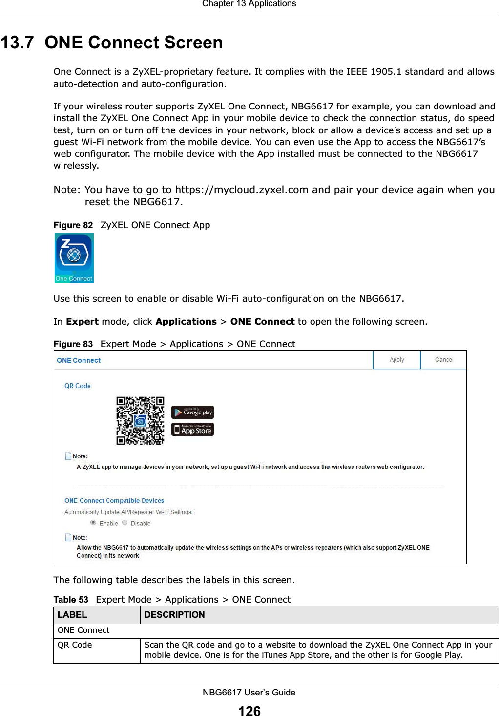 Chapter 13 ApplicationsNBG6617 User’s Guide12613.7  ONE Connect ScreenOne Connect is a ZyXEL-proprietary feature. It complies with the IEEE 1905.1 standard and allows auto-detection and auto-configuration.If your wireless router supports ZyXEL One Connect, NBG6617 for example, you can download and install the ZyXEL One Connect App in your mobile device to check the connection status, do speed test, turn on or turn off the devices in your network, block or allow a device’s access and set up a guest Wi-Fi network from the mobile device. You can even use the App to access the NBG6617’s web configurator. The mobile device with the App installed must be connected to the NBG6617 wirelessly.Note: You have to go to https://mycloud.zyxel.com and pair your device again when you reset the NBG6617.Figure 82   ZyXEL ONE Connect AppUse this screen to enable or disable Wi-Fi auto-configuration on the NBG6617. In Expert mode, click Applications &gt; ONE Connect to open the following screen.Figure 83   Expert Mode &gt; Applications &gt; ONE Connect  The following table describes the labels in this screen.Table 53   Expert Mode &gt; Applications &gt; ONE Connect LABEL DESCRIPTIONONE ConnectQR Code Scan the QR code and go to a website to download the ZyXEL One Connect App in your mobile device. One is for the iTunes App Store, and the other is for Google Play.