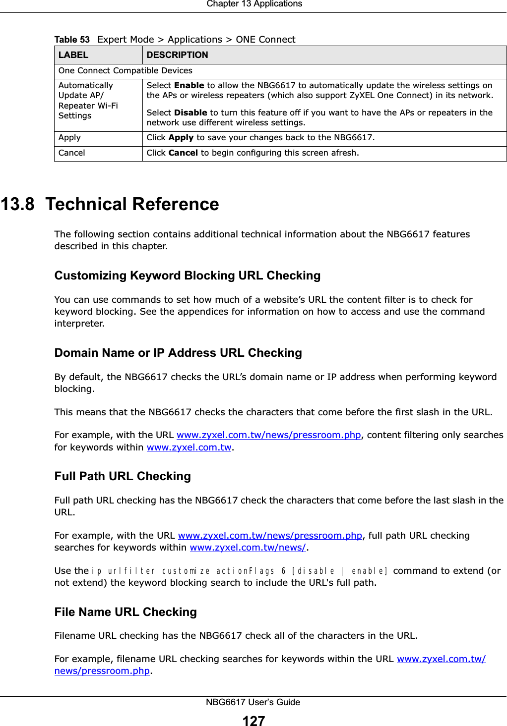  Chapter 13 ApplicationsNBG6617 User’s Guide12713.8  Technical ReferenceThe following section contains additional technical information about the NBG6617 features described in this chapter.Customizing Keyword Blocking URL CheckingYou can use commands to set how much of a website’s URL the content filter is to check for keyword blocking. See the appendices for information on how to access and use the command interpreter.Domain Name or IP Address URL CheckingBy default, the NBG6617 checks the URL’s domain name or IP address when performing keyword blocking.This means that the NBG6617 checks the characters that come before the first slash in the URL.For example, with the URL www.zyxel.com.tw/news/pressroom.php, content filtering only searches for keywords within www.zyxel.com.tw.Full Path URL CheckingFull path URL checking has the NBG6617 check the characters that come before the last slash in the URL.For example, with the URL www.zyxel.com.tw/news/pressroom.php, full path URL checking searches for keywords within www.zyxel.com.tw/news/.Use the ip urlfilter customize actionFlags 6 [disable | enable] command to extend (or not extend) the keyword blocking search to include the URL&apos;s full path.File Name URL CheckingFilename URL checking has the NBG6617 check all of the characters in the URL.For example, filename URL checking searches for keywords within the URL www.zyxel.com.tw/news/pressroom.php.One Connect Compatible DevicesAutomatically Update AP/Repeater Wi-Fi SettingsSelect Enable to allow the NBG6617 to automatically update the wireless settings on the APs or wireless repeaters (which also support ZyXEL One Connect) in its network. Select Disable to turn this feature off if you want to have the APs or repeaters in the network use different wireless settings.Apply Click Apply to save your changes back to the NBG6617.Cancel Click Cancel to begin configuring this screen afresh.Table 53   Expert Mode &gt; Applications &gt; ONE Connect LABEL DESCRIPTION