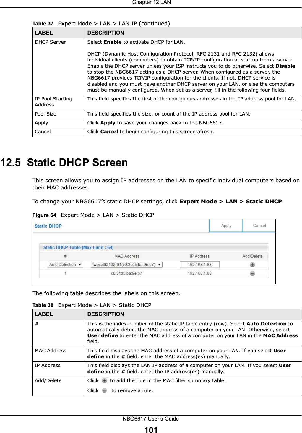  Chapter 12 LANNBG6617 User’s Guide10112.5  Static DHCP ScreenThis screen allows you to assign IP addresses on the LAN to specific individual computers based on their MAC addresses. To change your NBG6617’s static DHCP settings, click Expert Mode &gt; LAN &gt; Static DHCP.Figure 64   Expert Mode &gt; LAN &gt; Static DHCP The following table describes the labels on this screen.DHCP Server Select Enable to activate DHCP for LAN.DHCP (Dynamic Host Configuration Protocol, RFC 2131 and RFC 2132) allows individual clients (computers) to obtain TCP/IP configuration at startup from a server. Enable the DHCP server unless your ISP instructs you to do otherwise. Select Disable to stop the NBG6617 acting as a DHCP server. When configured as a server, the NBG6617 provides TCP/IP configuration for the clients. If not, DHCP service is disabled and you must have another DHCP server on your LAN, or else the computers must be manually configured. When set as a server, fill in the following four fields.IP Pool Starting AddressThis field specifies the first of the contiguous addresses in the IP address pool for LAN.Pool Size This field specifies the size, or count of the IP address pool for LAN.Apply Click Apply to save your changes back to the NBG6617.Cancel Click Cancel to begin configuring this screen afresh.Table 37   Expert Mode &gt; LAN &gt; LAN IP (continued)LABEL DESCRIPTIONTable 38   Expert Mode &gt; LAN &gt; Static DHCP LABEL DESCRIPTION#This is the index number of the static IP table entry (row). Select Auto Detection to automatically detect the MAC address of a computer on your LAN. Otherwise, select User define to enter the MAC address of a computer on your LAN in the MAC Address field.MAC Address This field displays the MAC address of a computer on your LAN. If you select User define in the # field, enter the MAC address(es) manually.IP Address This field displays the LAN IP address of a computer on your LAN. If you select User define in the # field, enter the IP address(es) manually.Add/Delete Click   to add the rule in the MAC filter summary table.Click   to remove a rule.