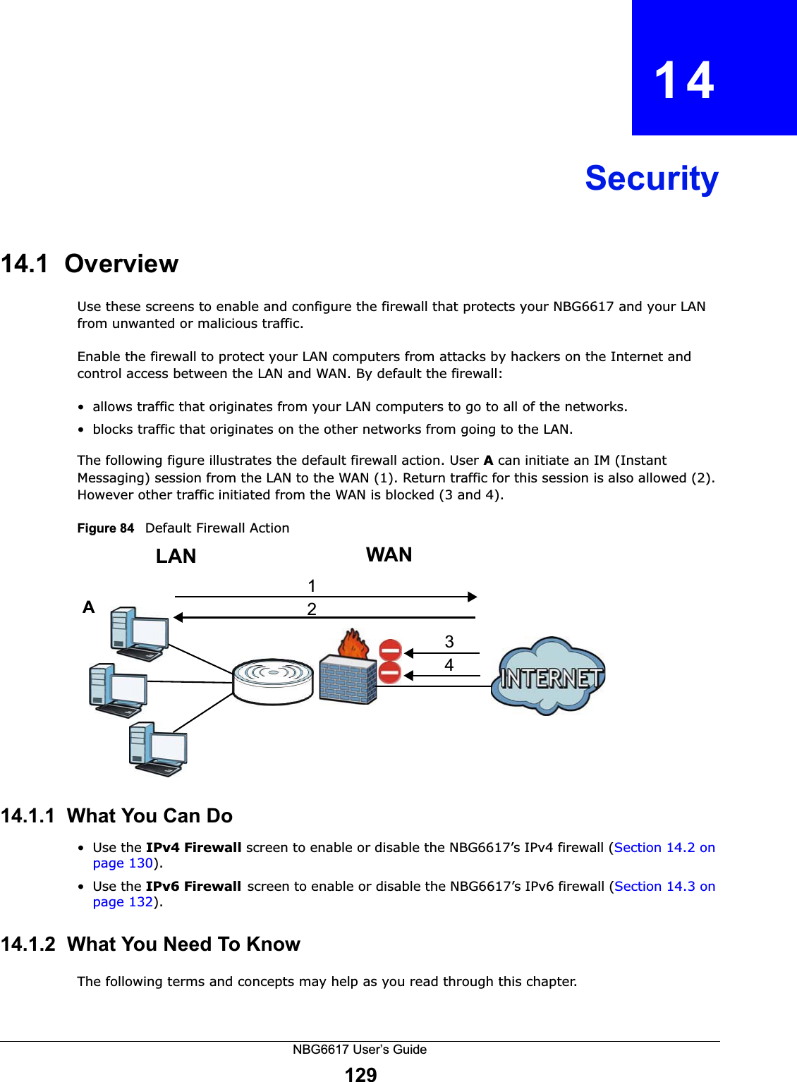 NBG6617 User’s Guide129CHAPTER   14Security14.1  Overview   Use these screens to enable and configure the firewall that protects your NBG6617 and your LAN from unwanted or malicious traffic.Enable the firewall to protect your LAN computers from attacks by hackers on the Internet and control access between the LAN and WAN. By default the firewall:• allows traffic that originates from your LAN computers to go to all of the networks. • blocks traffic that originates on the other networks from going to the LAN. The following figure illustrates the default firewall action. User A can initiate an IM (Instant Messaging) session from the LAN to the WAN (1). Return traffic for this session is also allowed (2). However other traffic initiated from the WAN is blocked (3 and 4).Figure 84   Default Firewall Action14.1.1  What You Can Do•Use the IPv4 Firewall screen to enable or disable the NBG6617’s IPv4 firewall (Section 14.2 on page 130).•Use the IPv6 Firewallscreen to enable or disable the NBG6617’s IPv6 firewall (Section 14.3 on page 132).14.1.2  What You Need To KnowThe following terms and concepts may help as you read through this chapter.WANLAN3412A