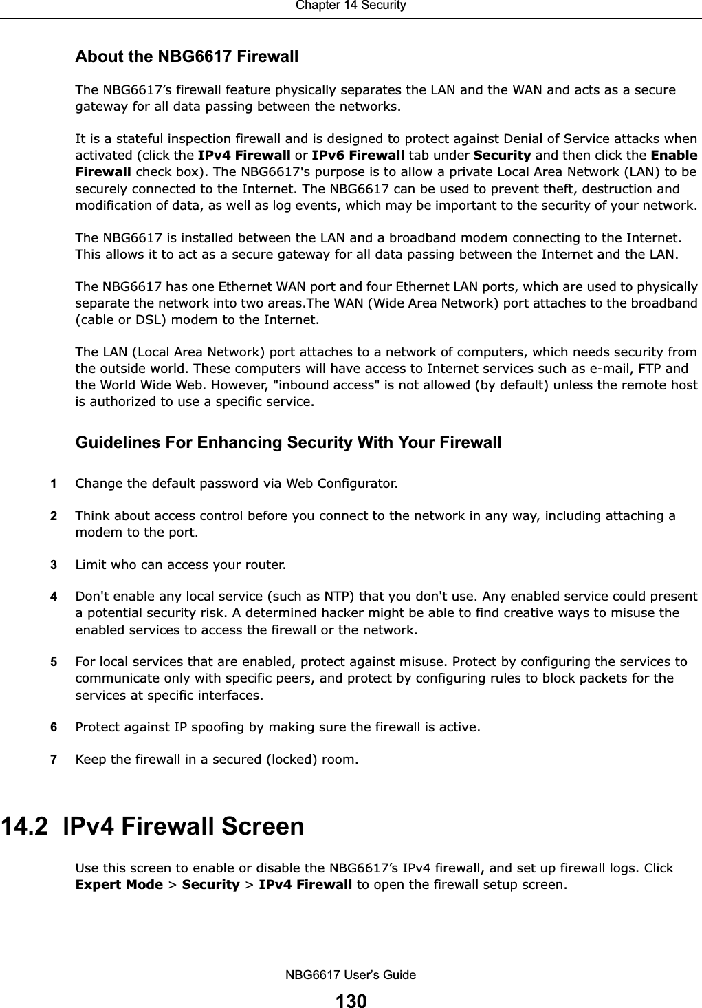 Chapter 14 SecurityNBG6617 User’s Guide130About the NBG6617 FirewallThe NBG6617’s firewall feature physically separates the LAN and the WAN and acts as a secure gateway for all data passing between the networks.It is a stateful inspection firewall and is designed to protect against Denial of Service attacks when activated (click the IPv4 Firewall or IPv6 Firewall tab under Security and then click the Enable Firewall check box). The NBG6617&apos;s purpose is to allow a private Local Area Network (LAN) to be securely connected to the Internet. The NBG6617 can be used to prevent theft, destruction and modification of data, as well as log events, which may be important to the security of your network. The NBG6617 is installed between the LAN and a broadband modem connecting to the Internet. This allows it to act as a secure gateway for all data passing between the Internet and the LAN.The NBG6617 has one Ethernet WAN port and four Ethernet LAN ports, which are used to physically separate the network into two areas.The WAN (Wide Area Network) port attaches to the broadband (cable or DSL) modem to the Internet.The LAN (Local Area Network) port attaches to a network of computers, which needs security from the outside world. These computers will have access to Internet services such as e-mail, FTP and the World Wide Web. However, &quot;inbound access&quot; is not allowed (by default) unless the remote host is authorized to use a specific service.Guidelines For Enhancing Security With Your Firewall1Change the default password via Web Configurator. 2Think about access control before you connect to the network in any way, including attaching a modem to the port. 3Limit who can access your router. 4Don&apos;t enable any local service (such as NTP) that you don&apos;t use. Any enabled service could present a potential security risk. A determined hacker might be able to find creative ways to misuse the enabled services to access the firewall or the network. 5For local services that are enabled, protect against misuse. Protect by configuring the services to communicate only with specific peers, and protect by configuring rules to block packets for the services at specific interfaces. 6Protect against IP spoofing by making sure the firewall is active. 7Keep the firewall in a secured (locked) room. 14.2  IPv4 Firewall Screen   Use this screen to enable or disable the NBG6617’s IPv4 firewall, and set up firewall logs. Click Expert Mode &gt; Security &gt; IPv4 Firewall to open the firewall setup screen.