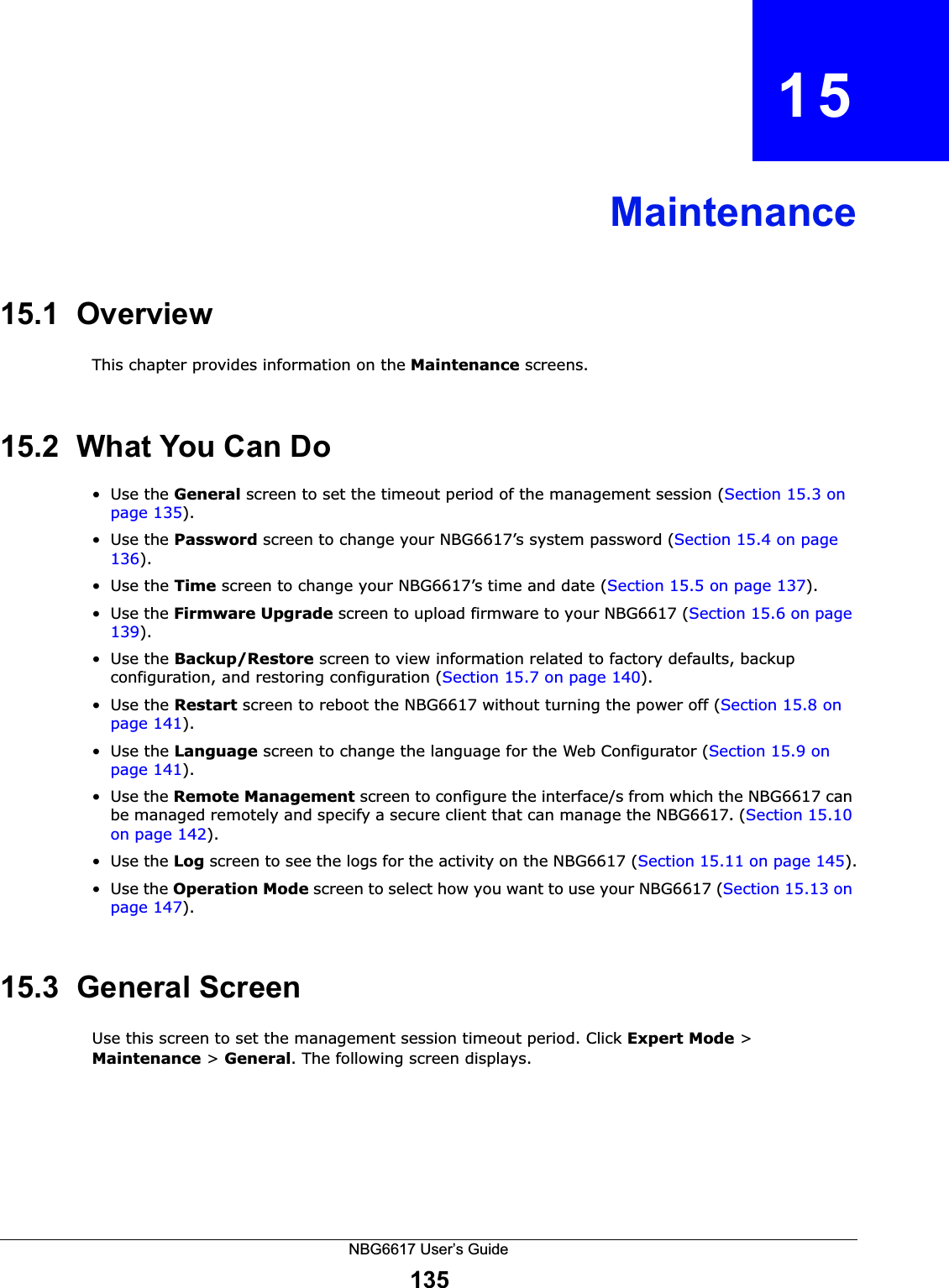 NBG6617 User’s Guide135CHAPTER   15Maintenance15.1  OverviewThis chapter provides information on the Maintenance screens. 15.2  What You Can Do•Use the General screen to set the timeout period of the management session (Section 15.3 on page 135). •Use the Password screen to change your NBG6617’s system password (Section 15.4 on page 136).•Use the Time screen to change your NBG6617’s time and date (Section 15.5 on page 137).•Use the Firmware Upgrade screen to upload firmware to your NBG6617 (Section 15.6 on page 139).•Use the Backup/Restore screen to view information related to factory defaults, backup configuration, and restoring configuration (Section 15.7 on page 140).•Use the Restart screen to reboot the NBG6617 without turning the power off (Section 15.8 on page 141).•Use the Language screen to change the language for the Web Configurator (Section 15.9 on page 141).•Use the Remote Management screen to configure the interface/s from which the NBG6617 can be managed remotely and specify a secure client that can manage the NBG6617. (Section 15.10 on page 142).•Use the Log screen to see the logs for the activity on the NBG6617 (Section 15.11 on page 145).•Use the Operation Mode screen to select how you want to use your NBG6617 (Section 15.13 on page 147). 15.3  General Screen Use this screen to set the management session timeout period. Click Expert Mode &gt; Maintenance &gt; General. The following screen displays.