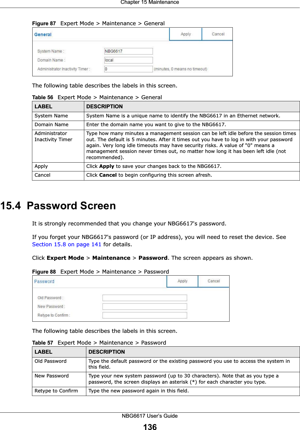 Chapter 15 MaintenanceNBG6617 User’s Guide136Figure 87   Expert Mode &gt; Maintenance &gt; General The following table describes the labels in this screen.15.4  Password ScreenIt is strongly recommended that you change your NBG6617&apos;s password. If you forget your NBG6617&apos;s password (or IP address), you will need to reset the device. See Section 15.8 on page 141 for details.Click Expert Mode &gt; Maintenance &gt; Password. The screen appears as shown.Figure 88   Expert Mode &gt; Maintenance &gt; Password The following table describes the labels in this screen.Table 56   Expert Mode &gt; Maintenance &gt; GeneralLABEL DESCRIPTIONSystem Name System Name is a unique name to identify the NBG6617 in an Ethernet network.Domain Name Enter the domain name you want to give to the NBG6617.Administrator Inactivity TimerType how many minutes a management session can be left idle before the session times out. The default is 5 minutes. After it times out you have to log in with your password again. Very long idle timeouts may have security risks. A value of &quot;0&quot; means a management session never times out, no matter how long it has been left idle (not recommended).Apply Click Apply to save your changes back to the NBG6617.Cancel Click Cancel to begin configuring this screen afresh.Table 57   Expert Mode &gt; Maintenance &gt; PasswordLABEL DESCRIPTIONOld Password Type the default password or the existing password you use to access the system in this field.New Password Type your new system password (up to 30 characters). Note that as you type a password, the screen displays an asterisk (*) for each character you type.Retype to Confirm Type the new password again in this field.