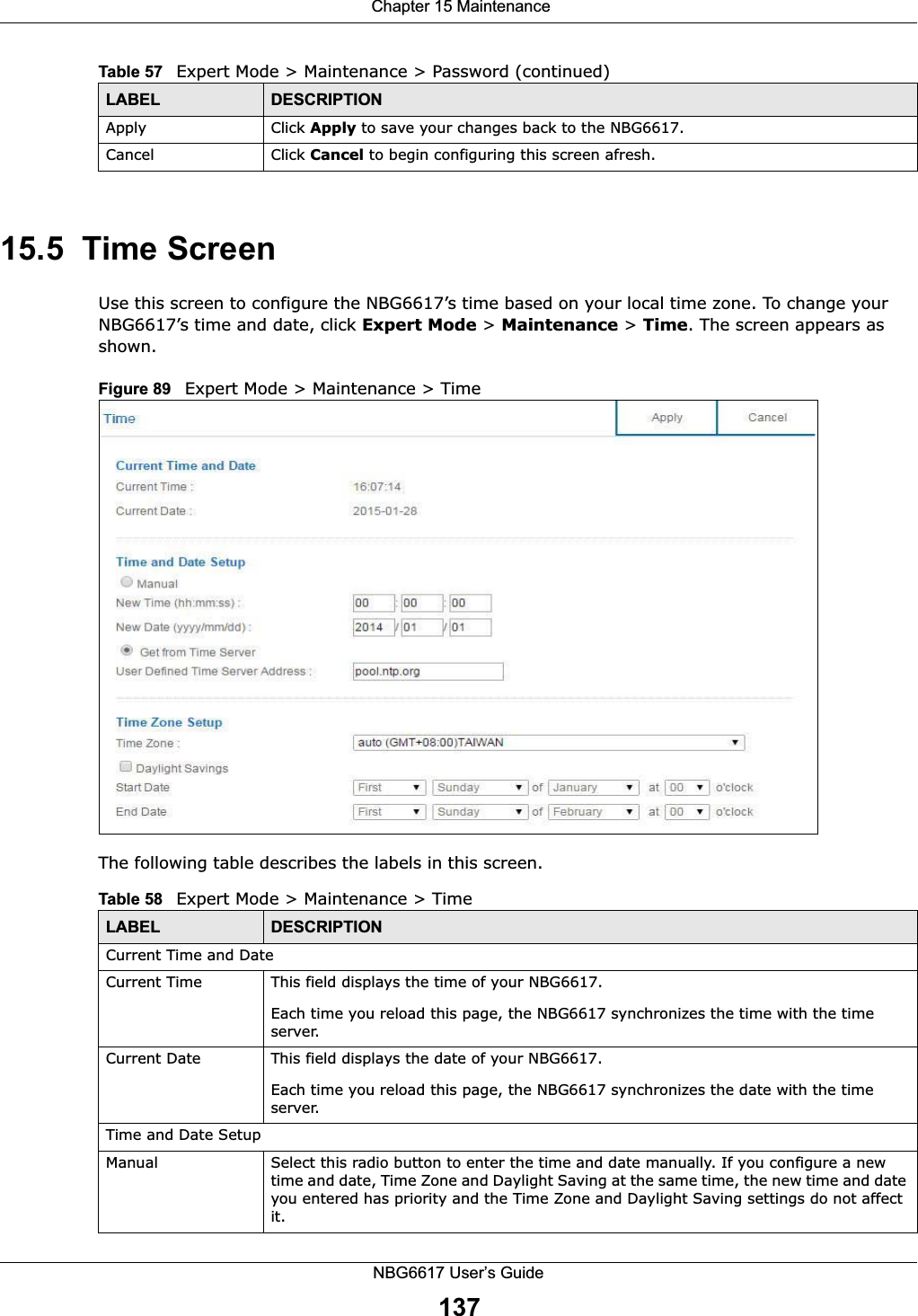  Chapter 15 MaintenanceNBG6617 User’s Guide13715.5  Time ScreenUse this screen to configure the NBG6617’s time based on your local time zone. To change your NBG6617’s time and date, click Expert Mode &gt; Maintenance &gt; Time. The screen appears as shown. Figure 89   Expert Mode &gt; Maintenance &gt; Time The following table describes the labels in this screen.Apply Click Apply to save your changes back to the NBG6617.Cancel Click Cancel to begin configuring this screen afresh.Table 57   Expert Mode &gt; Maintenance &gt; Password (continued)LABEL DESCRIPTIONTable 58   Expert Mode &gt; Maintenance &gt; Time  LABEL DESCRIPTIONCurrent Time and DateCurrent Time  This field displays the time of your NBG6617.Each time you reload this page, the NBG6617 synchronizes the time with the time server.Current Date  This field displays the date of your NBG6617. Each time you reload this page, the NBG6617 synchronizes the date with the time server.Time and Date SetupManual Select this radio button to enter the time and date manually. If you configure a new time and date, Time Zone and Daylight Saving at the same time, the new time and date you entered has priority and the Time Zone and Daylight Saving settings do not affect it.