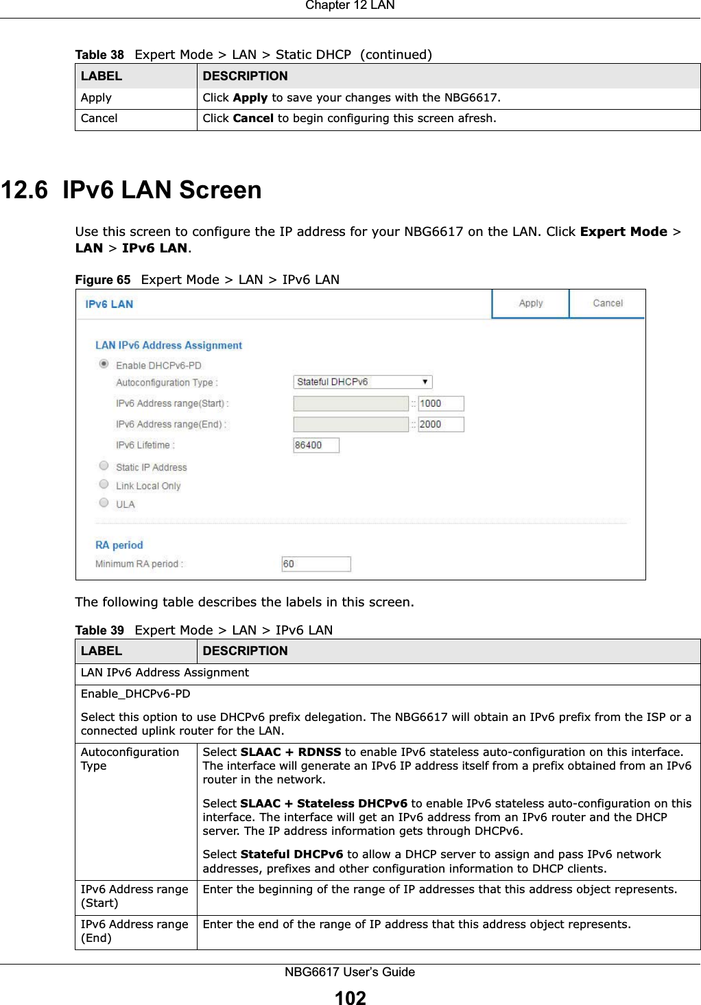 Chapter 12 LANNBG6617 User’s Guide10212.6  IPv6 LAN ScreenUse this screen to configure the IP address for your NBG6617 on the LAN. Click Expert Mode &gt; LAN &gt; IPv6 LAN.Figure 65   Expert Mode &gt; LAN &gt; IPv6 LAN The following table describes the labels in this screen.Apply Click Apply to save your changes with the NBG6617.Cancel Click Cancel to begin configuring this screen afresh.Table 38   Expert Mode &gt; LAN &gt; Static DHCP  (continued)LABEL DESCRIPTIONTable 39   Expert Mode &gt; LAN &gt; IPv6 LANLABEL DESCRIPTIONLAN IPv6 Address AssignmentEnable_DHCPv6-PD Select this option to use DHCPv6 prefix delegation. The NBG6617 will obtain an IPv6 prefix from the ISP or a connected uplink router for the LAN.Autoconfiguration TypeSelect SLAAC + RDNSS to enable IPv6 stateless auto-configuration on this interface. The interface will generate an IPv6 IP address itself from a prefix obtained from an IPv6 router in the network.Select SLAAC + Stateless DHCPv6 to enable IPv6 stateless auto-configuration on this interface. The interface will get an IPv6 address from an IPv6 router and the DHCP server. The IP address information gets through DHCPv6.Select Stateful DHCPv6 to allow a DHCP server to assign and pass IPv6 network addresses, prefixes and other configuration information to DHCP clients.IPv6 Address range (Start)Enter the beginning of the range of IP addresses that this address object represents.IPv6 Address range (End) Enter the end of the range of IP address that this address object represents.