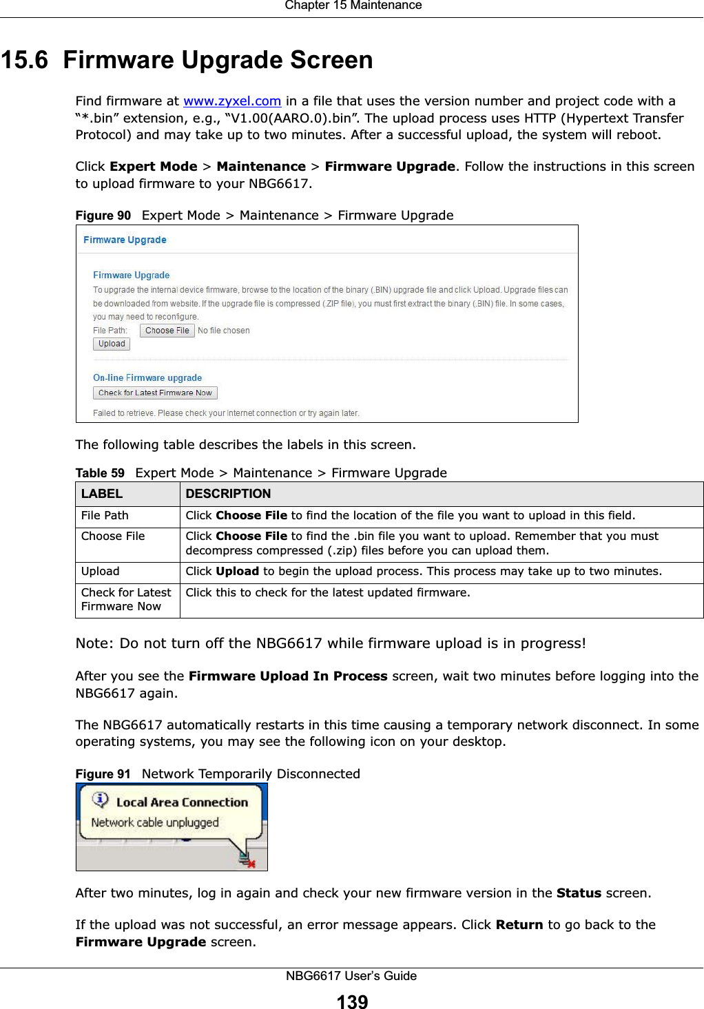  Chapter 15 MaintenanceNBG6617 User’s Guide13915.6  Firmware Upgrade ScreenFind firmware at www.zyxel.com in a file that uses the version number and project code with a “*.bin” extension, e.g., “V1.00(AARO.0).bin”. The upload process uses HTTP (Hypertext Transfer Protocol) and may take up to two minutes. After a successful upload, the system will reboot.Click Expert Mode &gt; Maintenance &gt; Firmware Upgrade. Follow the instructions in this screen to upload firmware to your NBG6617. Figure 90   Expert Mode &gt; Maintenance &gt; Firmware Upgrade The following table describes the labels in this screen.Note: Do not turn off the NBG6617 while firmware upload is in progress!After you see the Firmware Upload In Process screen, wait two minutes before logging into the NBG6617 again.The NBG6617 automatically restarts in this time causing a temporary network disconnect. In some operating systems, you may see the following icon on your desktop.Figure 91   Network Temporarily DisconnectedAfter two minutes, log in again and check your new firmware version in the Status screen.If the upload was not successful, an error message appears. Click Return to go back to the Firmware Upgrade screen.Table 59   Expert Mode &gt; Maintenance &gt; Firmware UpgradeLABEL DESCRIPTIONFile Path  Click Choose File to find the location of the file you want to upload in this field.Choose File  Click Choose File to find the .bin file you want to upload. Remember that you must decompress compressed (.zip) files before you can upload them. Upload  Click Upload to begin the upload process. This process may take up to two minutes.Check for Latest Firmware NowClick this to check for the latest updated firmware.