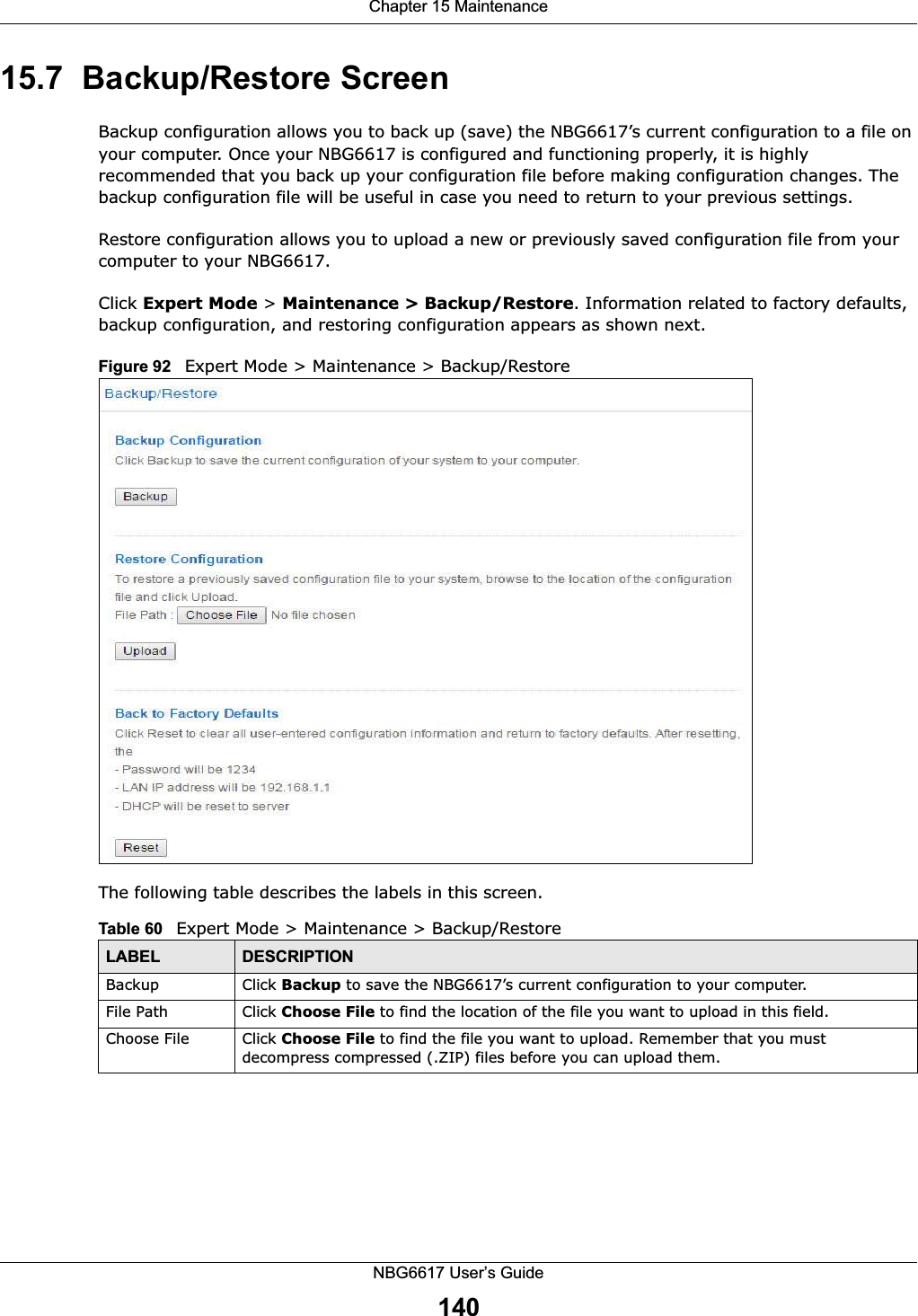 Chapter 15 MaintenanceNBG6617 User’s Guide14015.7  Backup/Restore ScreenBackup configuration allows you to back up (save) the NBG6617’s current configuration to a file on your computer. Once your NBG6617 is configured and functioning properly, it is highly recommended that you back up your configuration file before making configuration changes. The backup configuration file will be useful in case you need to return to your previous settings. Restore configuration allows you to upload a new or previously saved configuration file from your computer to your NBG6617.Click Expert Mode &gt; Maintenance &gt; Backup/Restore. Information related to factory defaults, backup configuration, and restoring configuration appears as shown next.Figure 92   Expert Mode &gt; Maintenance &gt; Backup/Restore The following table describes the labels in this screen.Table 60   Expert Mode &gt; Maintenance &gt; Backup/RestoreLABEL DESCRIPTIONBackup Click Backup to save the NBG6617’s current configuration to your computer.File Path  Click Choose File to find the location of the file you want to upload in this field.Choose File Click Choose File to find the file you want to upload. Remember that you must decompress compressed (.ZIP) files before you can upload them. 